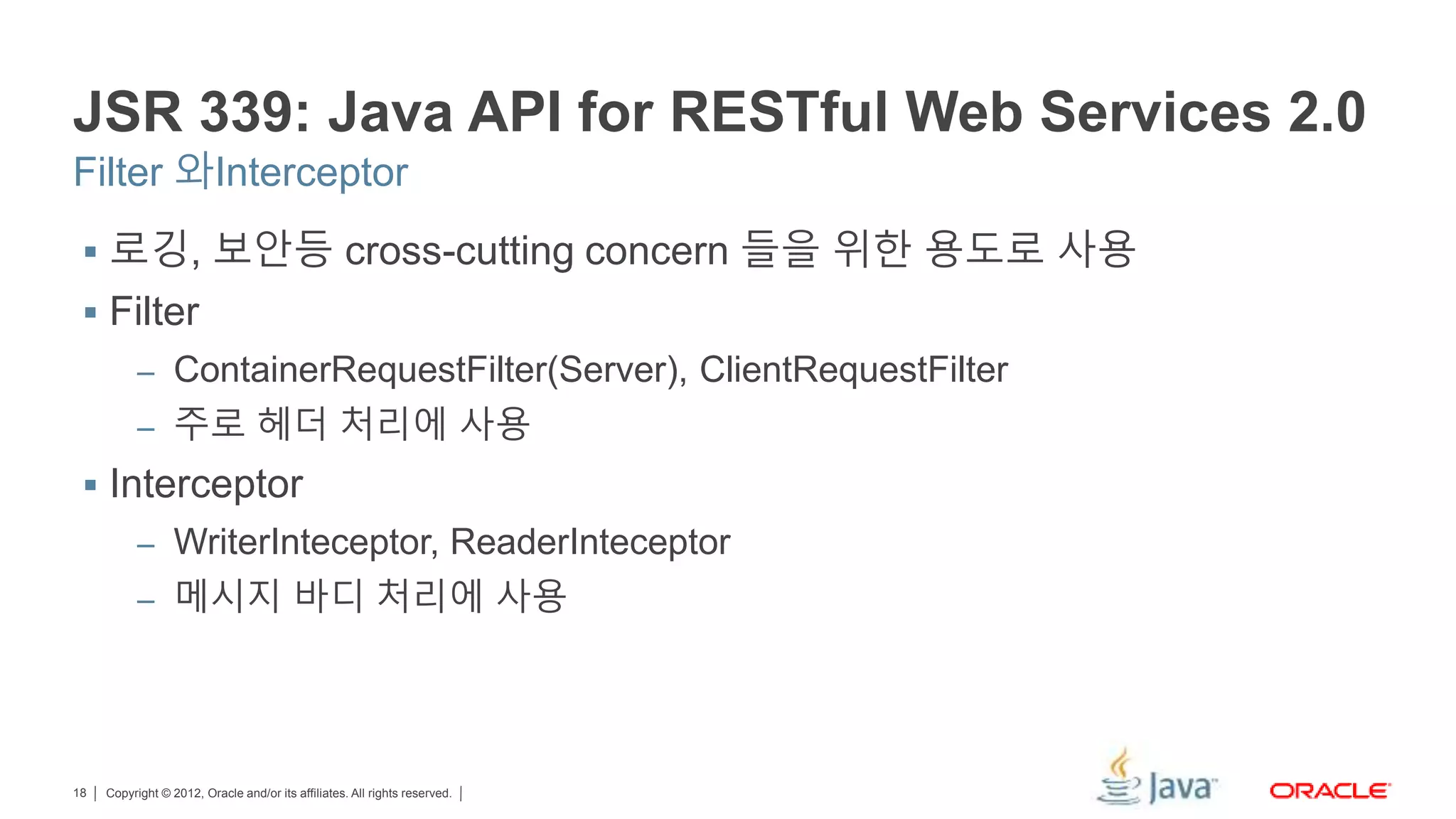 Copyright © 2012, Oracle and/or its affiliates. All rights reserved.18 JSR 339: Java API for RESTful Web Services 2.0 Filter 와Interceptor  로깅, 보안등 cross-cutting concern 들을 위한 용도로 사용  Filter – ContainerRequestFilter(Server), ClientRequestFilter – 주로 헤더 처리에 사용  Interceptor – WriterInteceptor, ReaderInteceptor – 메시지 바디 처리에 사용 