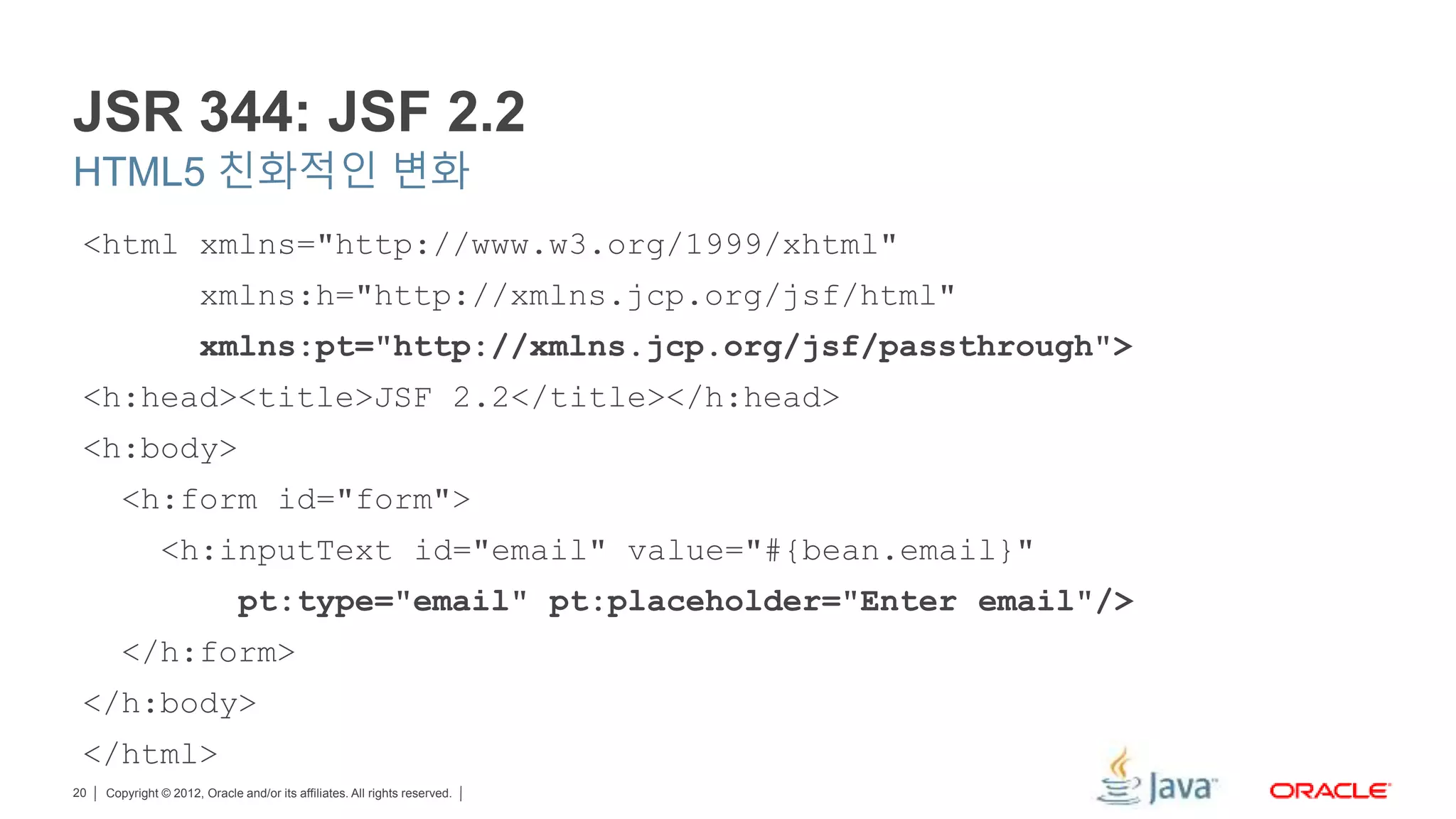 Copyright © 2012, Oracle and/or its affiliates. All rights reserved.20 JSR 344: JSF 2.2 HTML5 친화적인 변화 <html xmlns="http://www.w3.org/1999/xhtml" xmlns:h="http://xmlns.jcp.org/jsf/html" xmlns:pt="http://xmlns.jcp.org/jsf/passthrough"> <h:head><title>JSF 2.2</title></h:head> <h:body> <h:form id="form"> <h:inputText id="email" value="#{bean.email}" pt:type="email" pt:placeholder="Enter email"/> </h:form> </h:body> </html> 