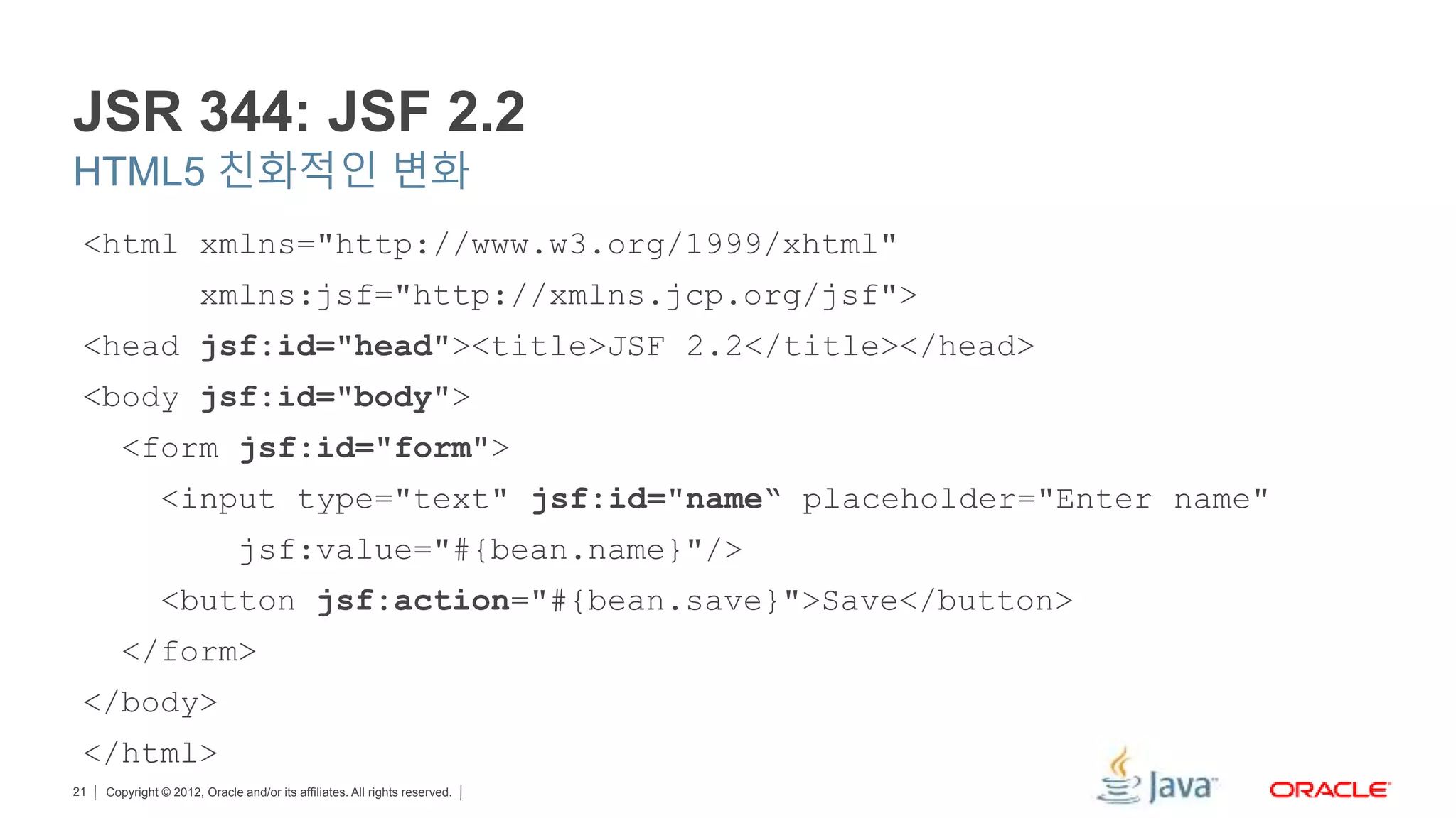 Copyright © 2012, Oracle and/or its affiliates. All rights reserved.21 JSR 344: JSF 2.2 HTML5 친화적인 변화 <html xmlns="http://www.w3.org/1999/xhtml" xmlns:jsf="http://xmlns.jcp.org/jsf"> <head jsf:id="head"><title>JSF 2.2</title></head> <body jsf:id="body"> <form jsf:id="form"> <input type="text" jsf:id="name“ placeholder="Enter name" jsf:value="#{bean.name}"/> <button jsf:action="#{bean.save}">Save</button> </form> </body> </html> 