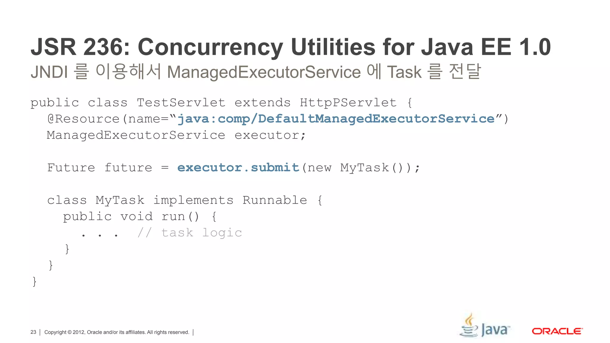 Copyright © 2012, Oracle and/or its affiliates. All rights reserved.23 JSR 236: Concurrency Utilities for Java EE 1.0 public class TestServlet extends HttpPServlet { @Resource(name=“java:comp/DefaultManagedExecutorService”) ManagedExecutorService executor; Future future = executor.submit(new MyTask()); class MyTask implements Runnable { public void run() { . . . // task logic } } } JNDI 를 이용해서 ManagedExecutorService 에 Task 를 전달 