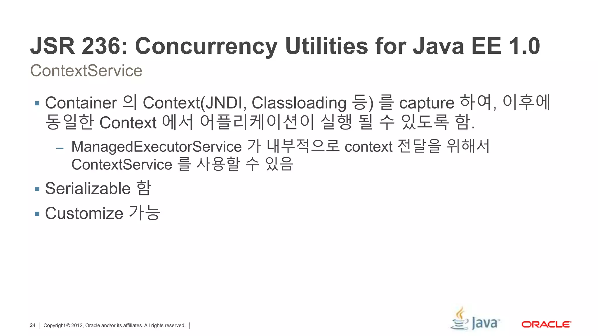 Copyright © 2012, Oracle and/or its affiliates. All rights reserved.24 JSR 236: Concurrency Utilities for Java EE 1.0 ContextService  Container 의 Context(JNDI, Classloading 등) 를 capture 하여, 이후에 동일한 Context 에서 어플리케이션이 실행 될 수 있도록 함. – ManagedExecutorService 가 내부적으로 context 전달을 위해서 ContextService 를 사용할 수 있음  Serializable 함  Customize 가능 