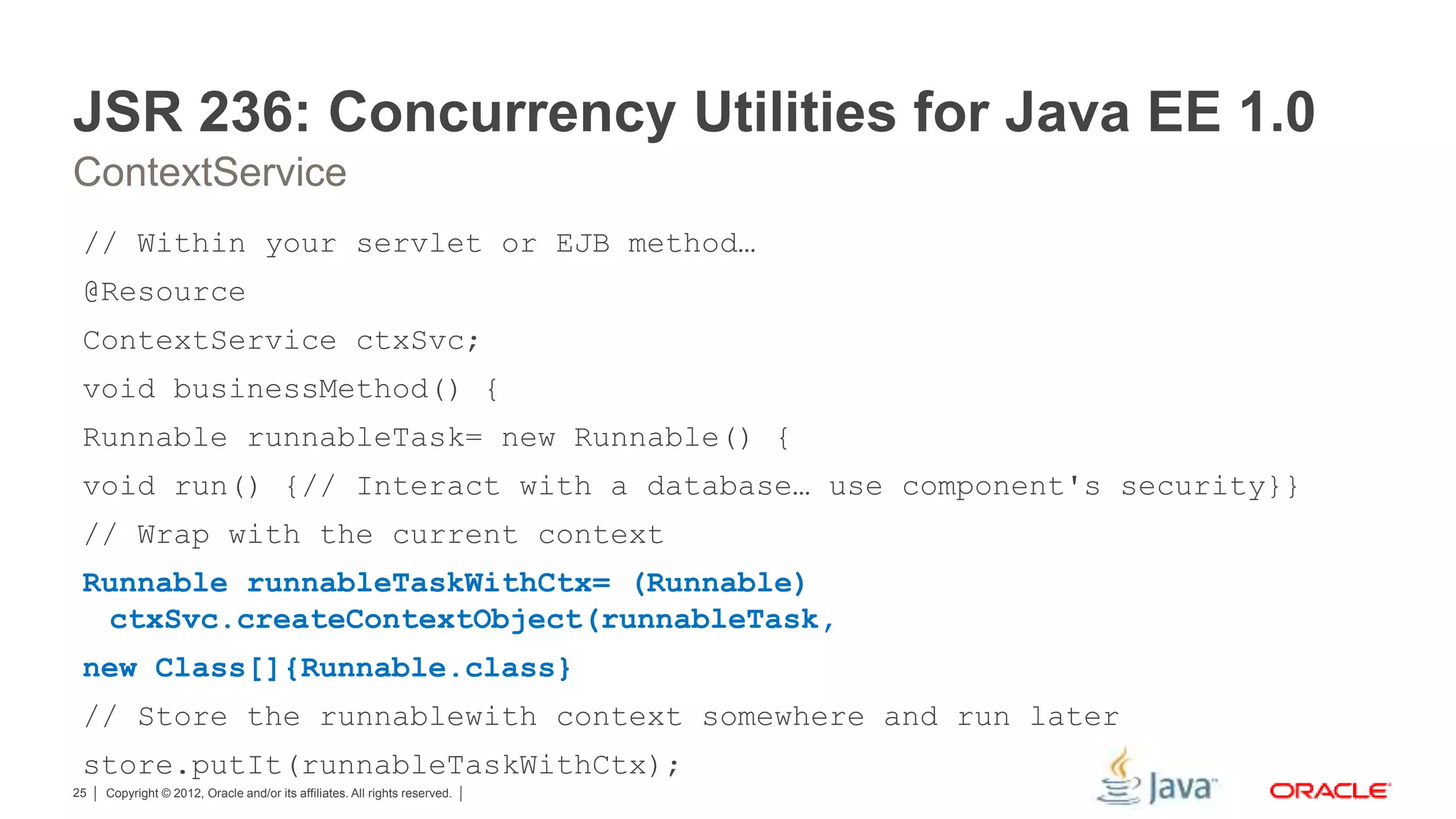 Copyright © 2012, Oracle and/or its affiliates. All rights reserved.25 JSR 236: Concurrency Utilities for Java EE 1.0 ContextService // Within your servlet or EJB method… @Resource ContextService ctxSvc; void businessMethod() { Runnable runnableTask= new Runnable() { void run() {// Interact with a database… use component's security}} // Wrap with the current context Runnable runnableTaskWithCtx= (Runnable) ctxSvc.createContextObject(runnableTask, new Class[]{Runnable.class} // Store the runnablewith context somewhere and run later store.putIt(runnableTaskWithCtx); 