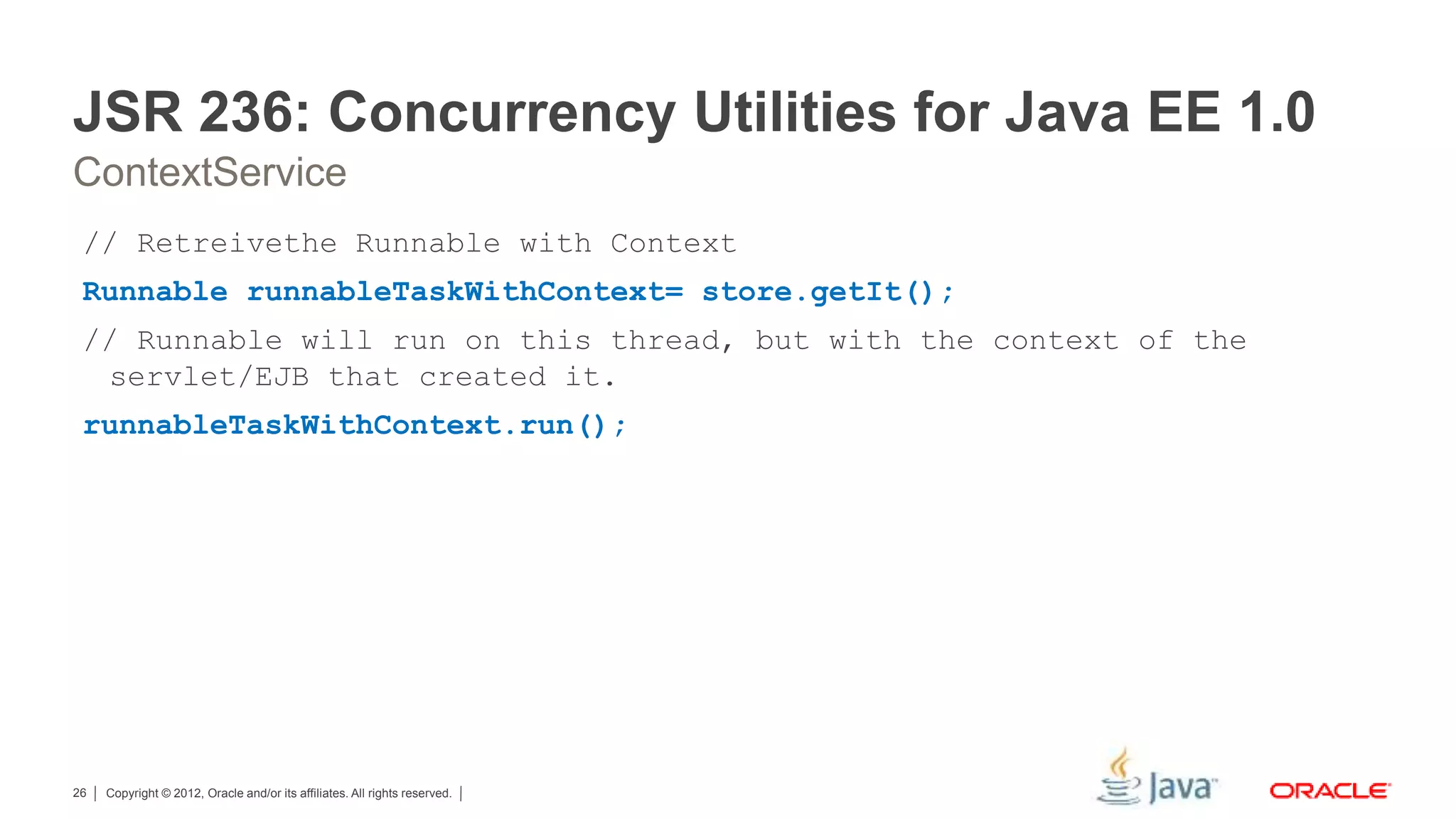 Copyright © 2012, Oracle and/or its affiliates. All rights reserved.26 JSR 236: Concurrency Utilities for Java EE 1.0 ContextService // Retreivethe Runnable with Context Runnable runnableTaskWithContext= store.getIt(); // Runnable will run on this thread, but with the context of the servlet/EJB that created it. runnableTaskWithContext.run(); 