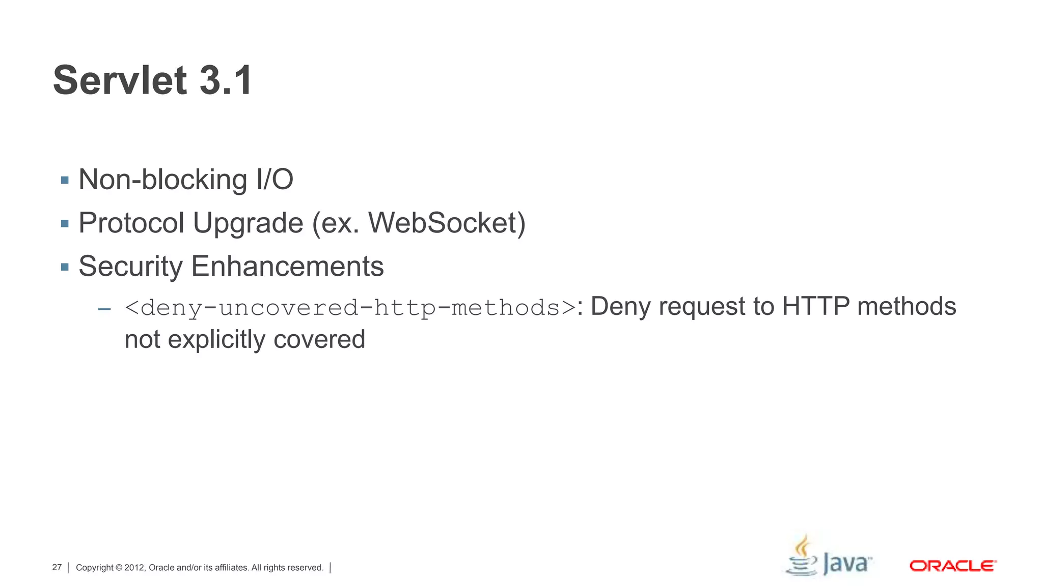 Copyright © 2012, Oracle and/or its affiliates. All rights reserved.27 Servlet 3.1  Non-blocking I/O  Protocol Upgrade (ex. WebSocket)  Security Enhancements – <deny-uncovered-http-methods>: Deny request to HTTP methods not explicitly covered 