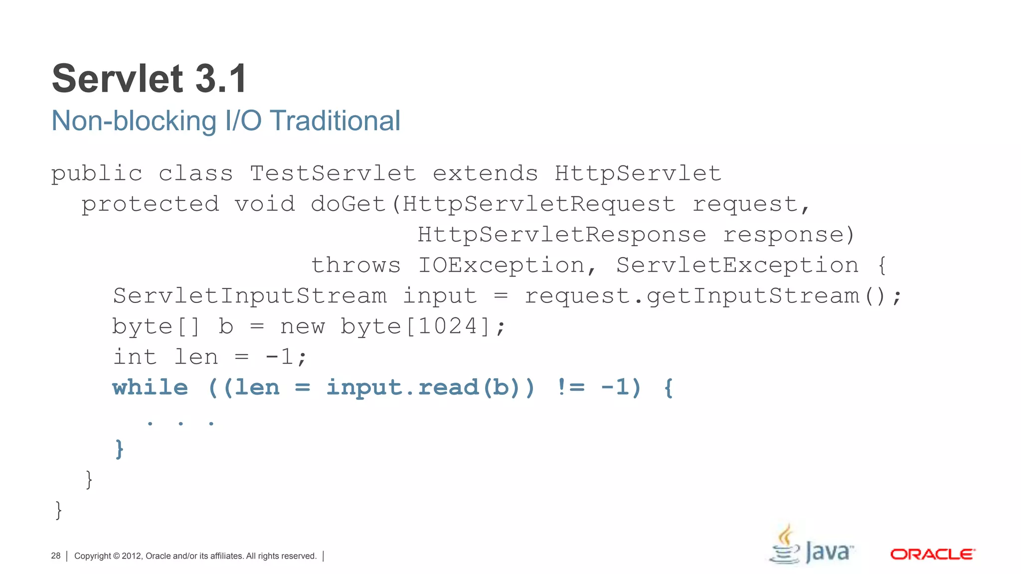 Copyright © 2012, Oracle and/or its affiliates. All rights reserved.28 Servlet 3.1 public class TestServlet extends HttpServlet protected void doGet(HttpServletRequest request, HttpServletResponse response) throws IOException, ServletException { ServletInputStream input = request.getInputStream(); byte[] b = new byte[1024]; int len = -1; while ((len = input.read(b)) != -1) { . . . } } } Non-blocking I/O Traditional 