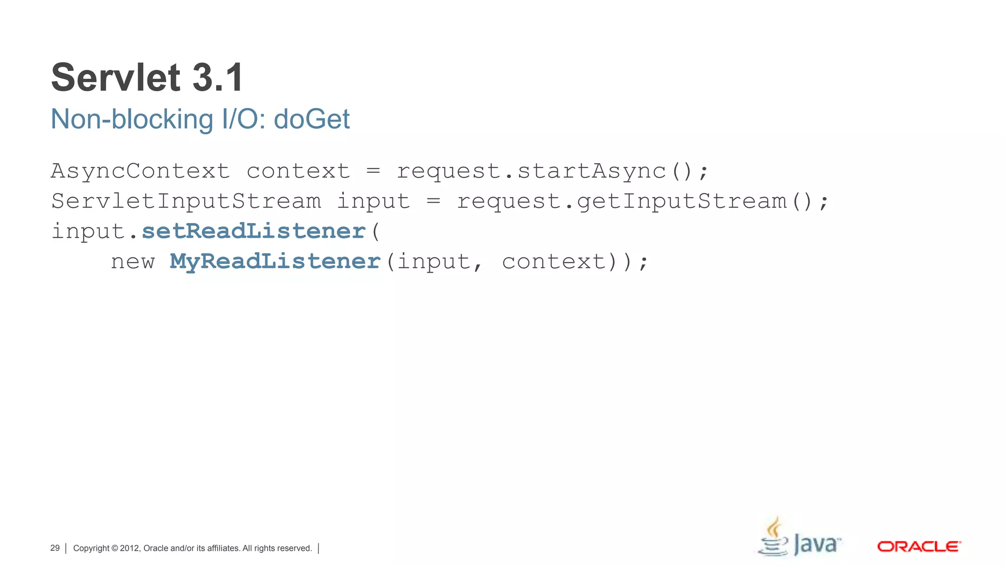 Copyright © 2012, Oracle and/or its affiliates. All rights reserved.29 Servlet 3.1 AsyncContext context = request.startAsync(); ServletInputStream input = request.getInputStream(); input.setReadListener( new MyReadListener(input, context)); Non-blocking I/O: doGet 