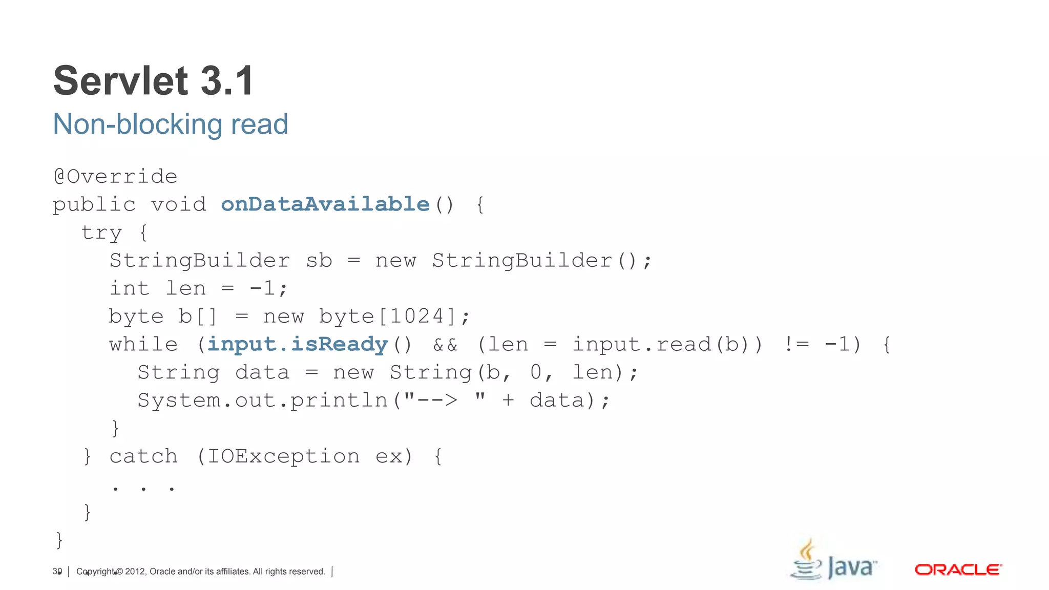 Copyright © 2012, Oracle and/or its affiliates. All rights reserved.30 Servlet 3.1 @Override public void onDataAvailable() { try { StringBuilder sb = new StringBuilder(); int len = -1; byte b[] = new byte[1024]; while (input.isReady() && (len = input.read(b)) != -1) { String data = new String(b, 0, len); System.out.println("--> " + data); } } catch (IOException ex) { . . . } } . . . Non-blocking read 
