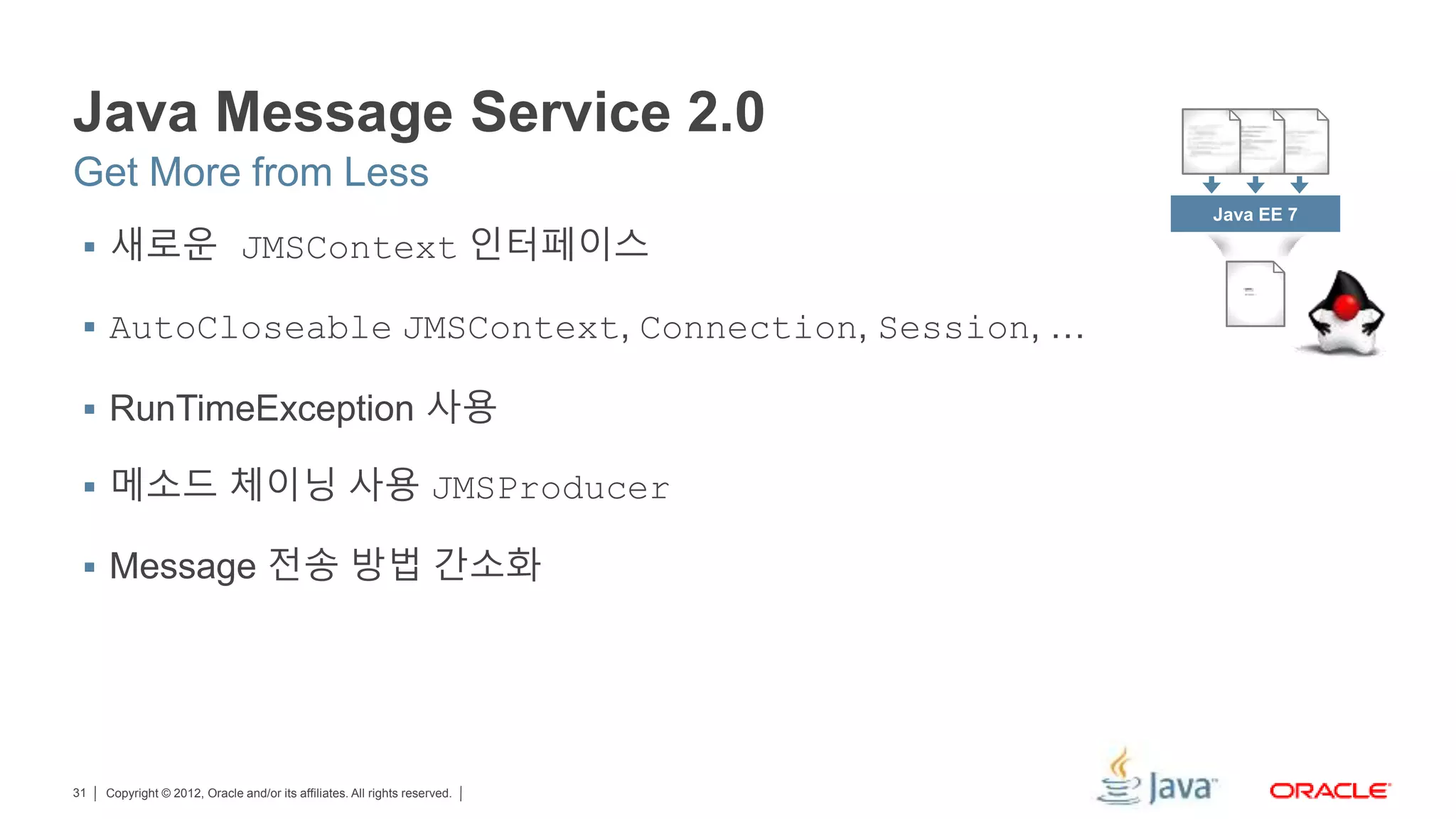 Copyright © 2012, Oracle and/or its affiliates. All rights reserved.31 Java Message Service 2.0  새로운 JMSContext 인터페이스  AutoCloseable JMSContext, Connection, Session, …  RunTimeException 사용  메소드 체이닝 사용 JMSProducer  Message 전송 방법 간소화 Get More from Less Java EE 7 