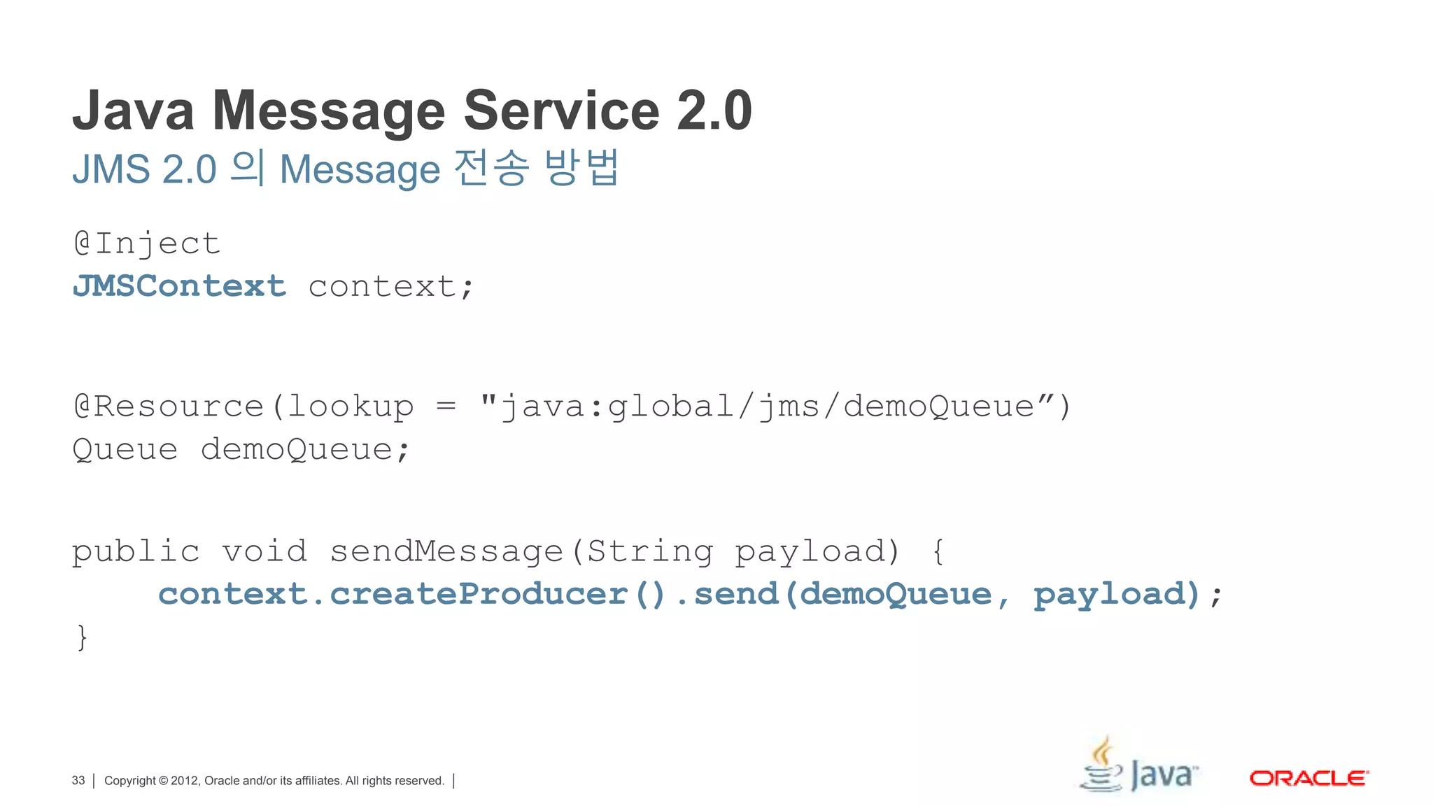 Copyright © 2012, Oracle and/or its affiliates. All rights reserved.33 Java Message Service 2.0 @Inject JMSContext context; @Resource(lookup = "java:global/jms/demoQueue”) Queue demoQueue; public void sendMessage(String payload) { context.createProducer().send(demoQueue, payload); } JMS 2.0 의 Message 전송 방법 