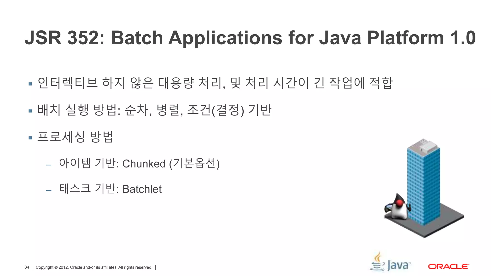 Copyright © 2012, Oracle and/or its affiliates. All rights reserved.34 JSR 352: Batch Applications for Java Platform 1.0  인터렉티브 하지 않은 대용량 처리, 및 처리 시간이 긴 작업에 적합  배치 실행 방법: 순차, 병렬, 조건(결정) 기반  프로세싱 방법 – 아이템 기반: Chunked (기본옵션) – 태스크 기반: Batchlet 