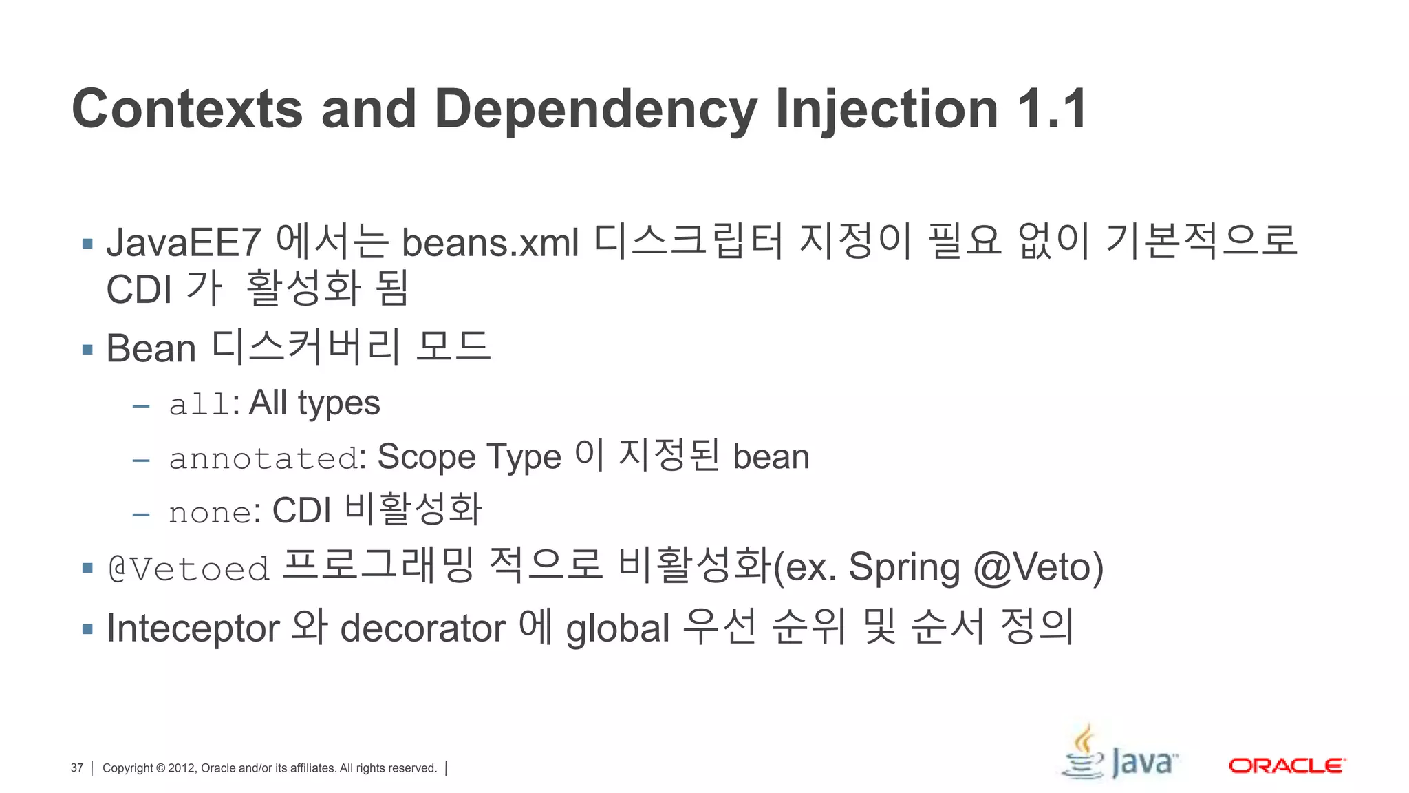 Copyright © 2012, Oracle and/or its affiliates. All rights reserved.37 Contexts and Dependency Injection 1.1  JavaEE7 에서는 beans.xml 디스크립터 지정이 필요 없이 기본적으로 CDI 가 활성화 됨  Bean 디스커버리 모드 – all: All types – annotated: Scope Type 이 지정된 bean – none: CDI 비활성화  @Vetoed 프로그래밍 적으로 비활성화(ex. Spring @Veto)  Inteceptor 와 decorator 에 global 우선 순위 및 순서 정의 