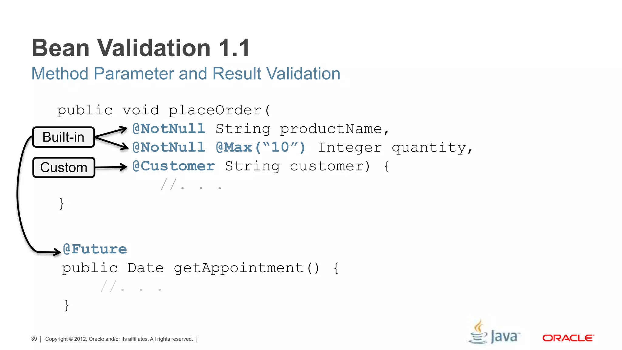 Copyright © 2012, Oracle and/or its affiliates. All rights reserved.39 Built-in Custom @Future public Date getAppointment() { //. . . } public void placeOrder( @NotNull String productName, @NotNull @Max(“10”) Integer quantity, @Customer String customer) { //. . . } Bean Validation 1.1 Method Parameter and Result Validation 