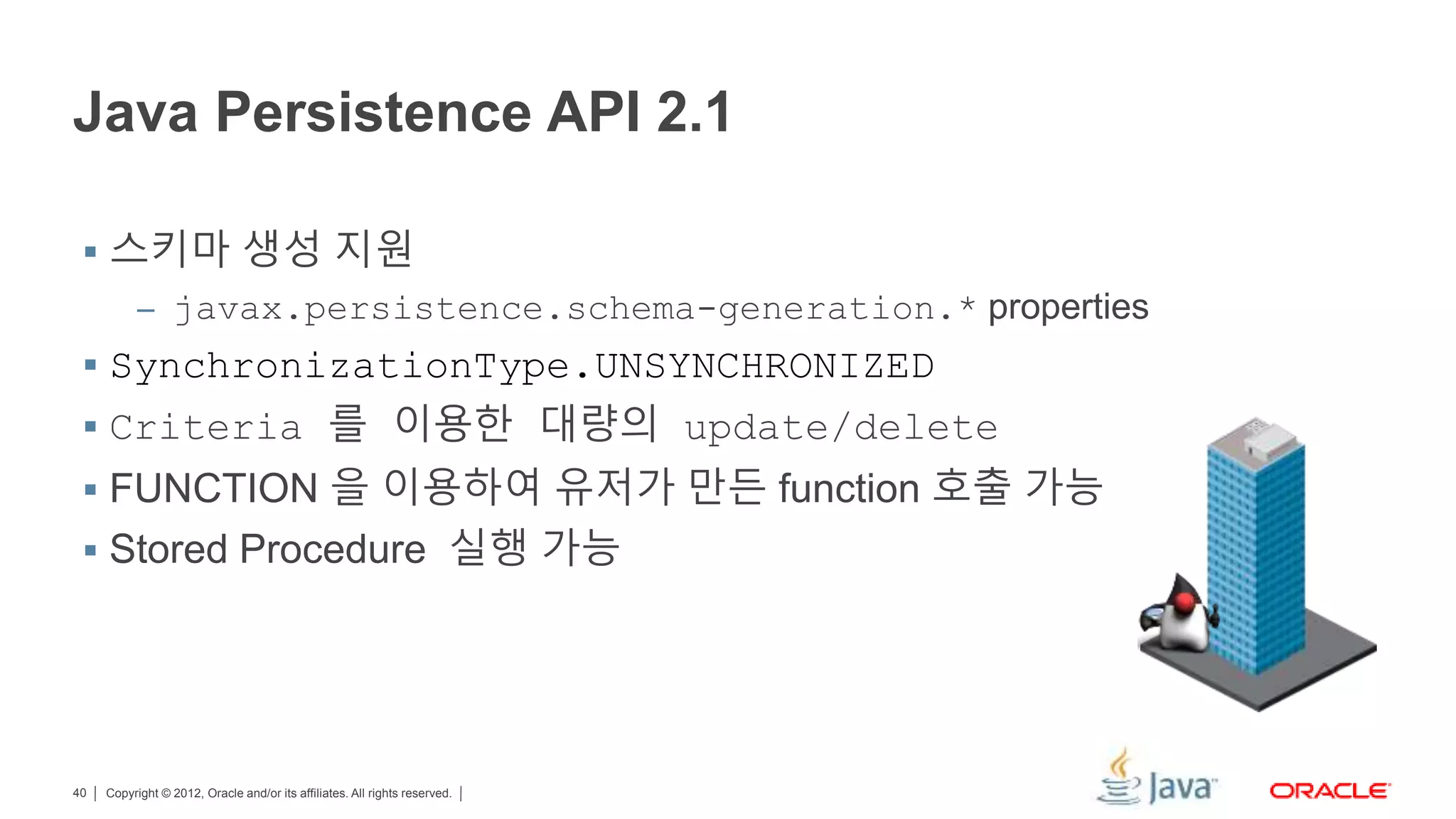 Copyright © 2012, Oracle and/or its affiliates. All rights reserved.40 Java Persistence API 2.1  스키마 생성 지원 – javax.persistence.schema-generation.* properties  SynchronizationType.UNSYNCHRONIZED  Criteria 를 이용한 대량의 update/delete  FUNCTION 을 이용하여 유저가 만든 function 호출 가능  Stored Procedure 실행 가능 
