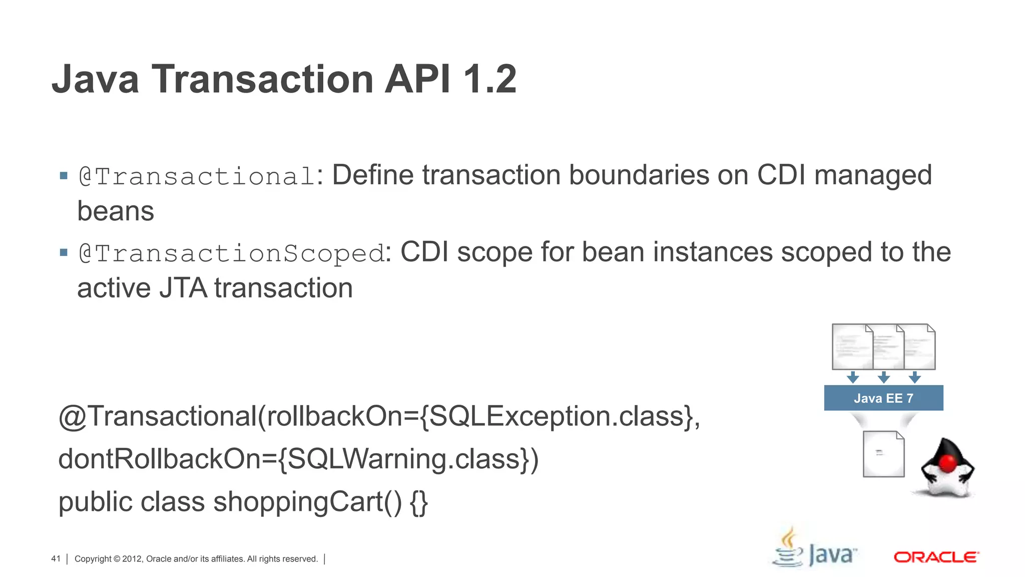 Copyright © 2012, Oracle and/or its affiliates. All rights reserved.41 Java Transaction API 1.2  @Transactional: Define transaction boundaries on CDI managed beans  @TransactionScoped: CDI scope for bean instances scoped to the active JTA transaction @Transactional(rollbackOn={SQLException.class}, dontRollbackOn={SQLWarning.class}) public class shoppingCart() {} Java EE 7 
