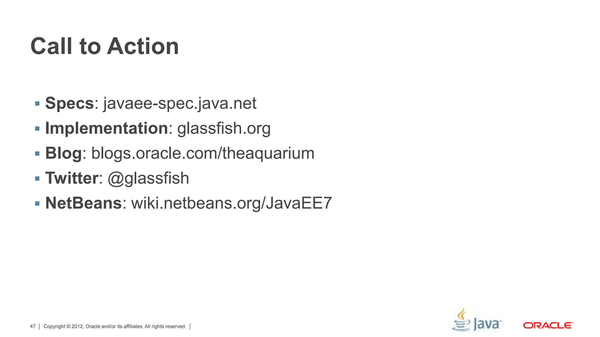 Copyright © 2012, Oracle and/or its affiliates. All rights reserved.47 Call to Action  Specs: javaee-spec.java.net  Implementation: glassfish.org  Blog: blogs.oracle.com/theaquarium  Twitter: @glassfish  NetBeans: wiki.netbeans.org/JavaEE7 