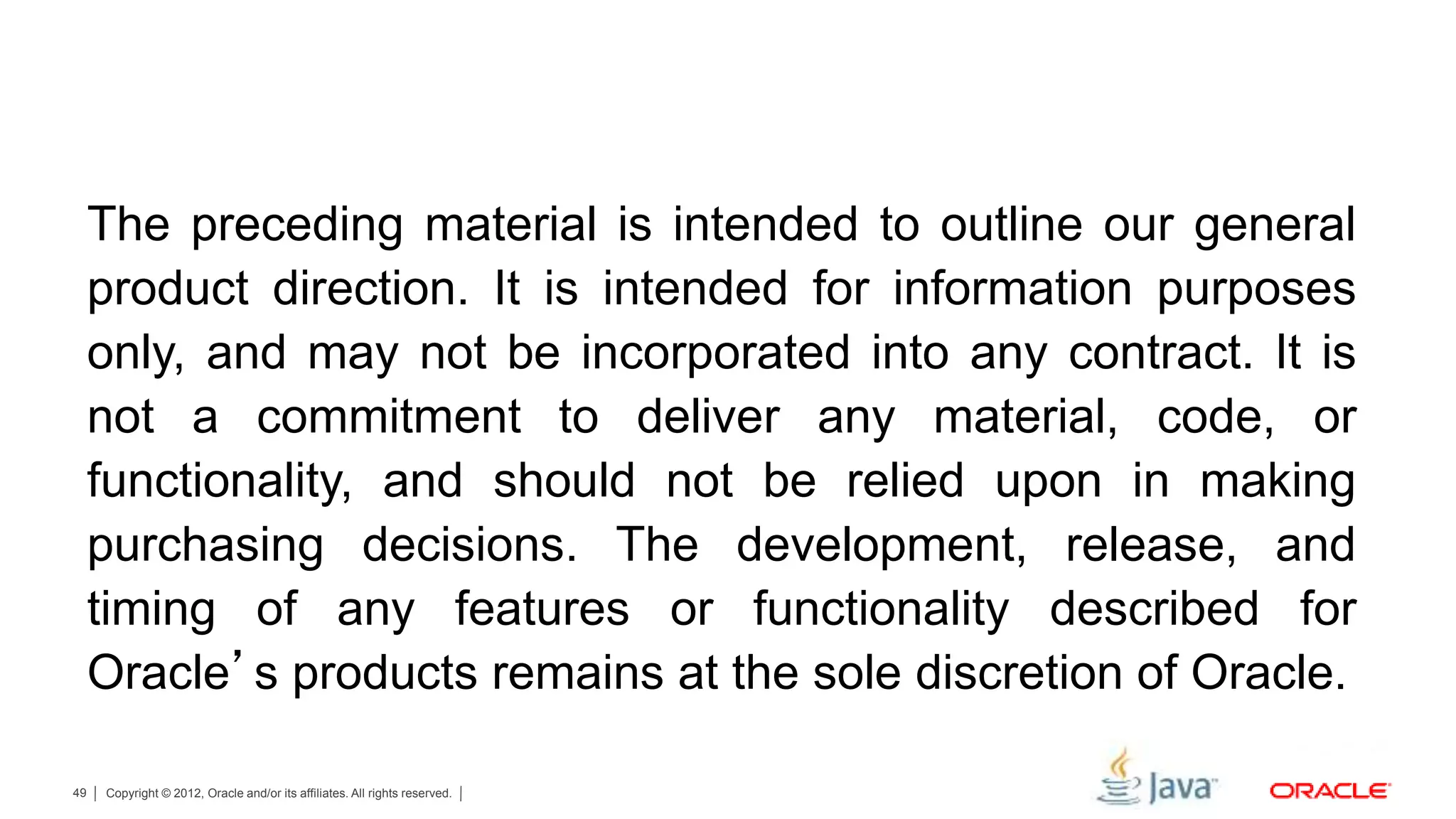 Copyright © 2012, Oracle and/or its affiliates. All rights reserved.49 The preceding material is intended to outline our general product direction. It is intended for information purposes only, and may not be incorporated into any contract. It is not a commitment to deliver any material, code, or functionality, and should not be relied upon in making purchasing decisions. The development, release, and timing of any features or functionality described for Oracle’s products remains at the sole discretion of Oracle. 