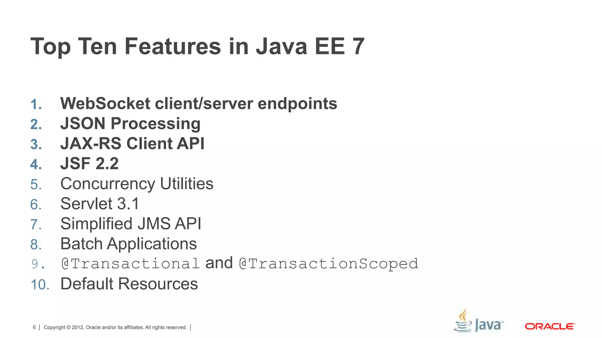 Copyright © 2012, Oracle and/or its affiliates. All rights reserved.6 Top Ten Features in Java EE 7 1. WebSocket client/server endpoints 2. JSON Processing 3. JAX-RS Client API 4. JSF 2.2 5. Concurrency Utilities 6. Servlet 3.1 7. Simplified JMS API 8. Batch Applications 9. @Transactional and @TransactionScoped 10. Default Resources 