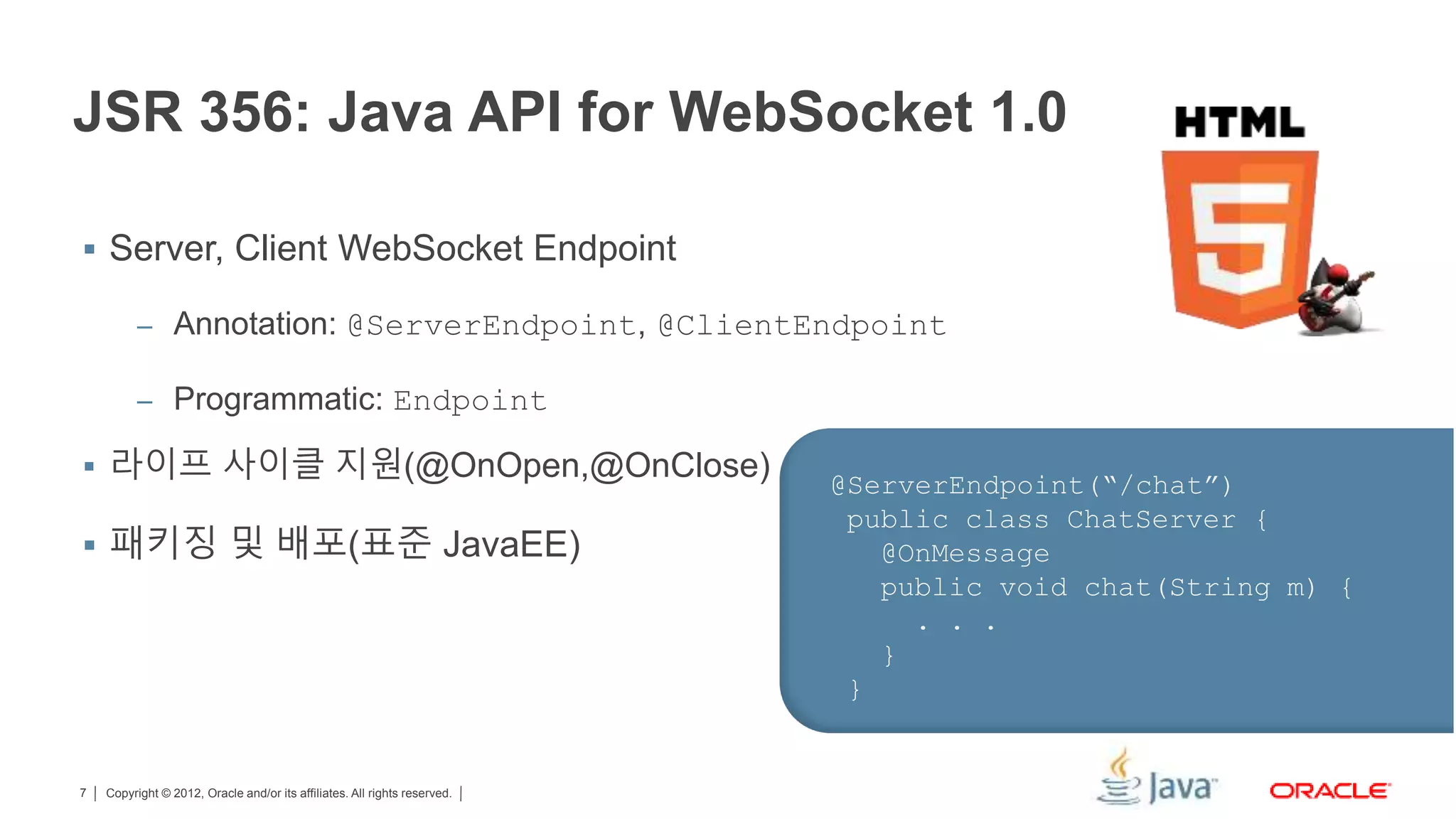 Copyright © 2012, Oracle and/or its affiliates. All rights reserved.7 JSR 356: Java API for WebSocket 1.0  Server, Client WebSocket Endpoint – Annotation: @ServerEndpoint, @ClientEndpoint – Programmatic: Endpoint  라이프 사이클 지원(@OnOpen,@OnClose)  패키징 및 배포(표준 JavaEE) @ServerEndpoint(“/chat”) public class ChatServer { @OnMessage public void chat(String m) { . . . } } 