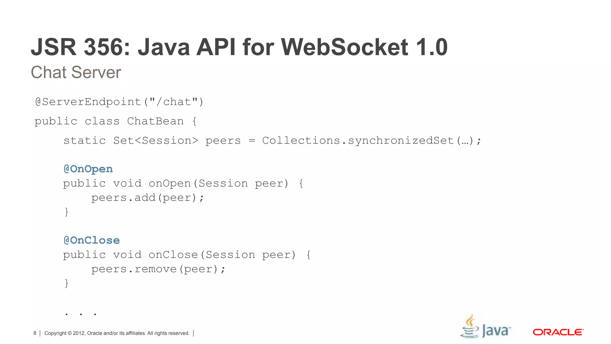 Copyright © 2012, Oracle and/or its affiliates. All rights reserved.8 JSR 356: Java API for WebSocket 1.0 @ServerEndpoint("/chat") public class ChatBean { static Set<Session> peers = Collections.synchronizedSet(…); @OnOpen public void onOpen(Session peer) { peers.add(peer); } @OnClose public void onClose(Session peer) { peers.remove(peer); } . . . Chat Server 