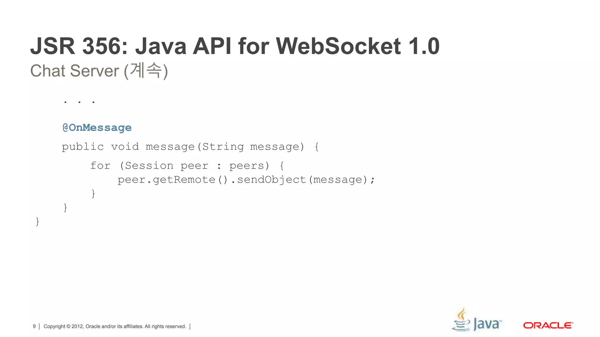 Copyright © 2012, Oracle and/or its affiliates. All rights reserved.9 JSR 356: Java API for WebSocket 1.0 . . . @OnMessage public void message(String message) { for (Session peer : peers) { peer.getRemote().sendObject(message); } } } Chat Server (계속) 