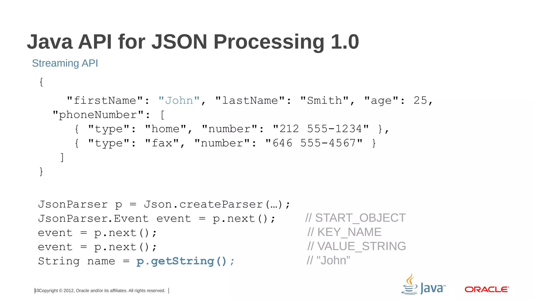 Java API for JSON Processing 1.0
Streaming API

{
"firstName": "John", "lastName": "Smith", "age": 25,
"phoneNumber": [
{ "type": "home", "number": "212 555-1234" },
{ "type": "fax", "number": "646 555-4567" }
]
}
JsonParser p = Json.createParser(…);
JsonParser.Event event = p.next();
event = p.next();
event = p.next();
String name = p.getString();
10Copyright © 2012, Oracle and/or its affiliates. All rights reserved.

// START_OBJECT
// KEY_NAME
// VALUE_STRING
// "John”

 