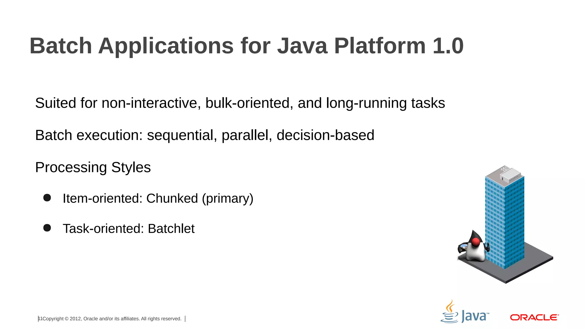 Batch Applications for Java Platform 1.0
Suited for non-interactive, bulk-oriented, and long-running tasks
Batch execution: sequential, parallel, decision-based
Processing Styles
● Item-oriented: Chunked (primary)
● Task-oriented: Batchlet

11Copyright © 2012, Oracle and/or its affiliates. All rights reserved.

 