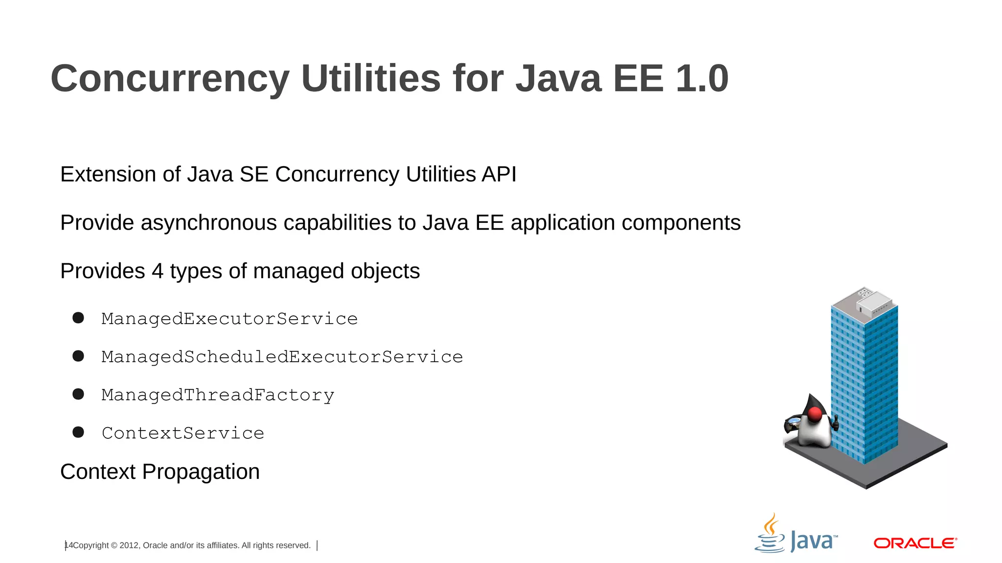 Concurrency Utilities for Java EE 1.0
Extension of Java SE Concurrency Utilities API
Provide asynchronous capabilities to Java EE application components
Provides 4 types of managed objects
● ManagedExecutorService
● ManagedScheduledExecutorService
● ManagedThreadFactory
● ContextService

Context Propagation

14Copyright © 2012, Oracle and/or its affiliates. All rights reserved.

 