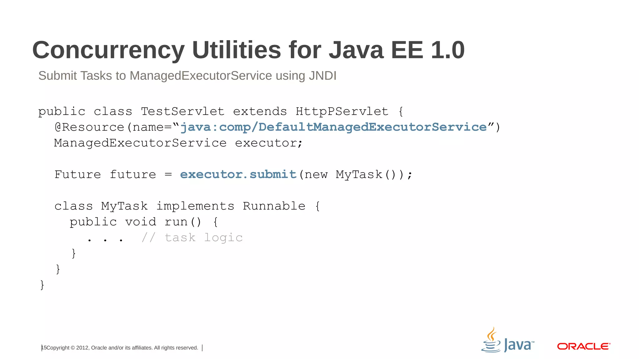 Concurrency Utilities for Java EE 1.0
Submit Tasks to ManagedExecutorService using JNDI

public class TestServlet extends HttpPServlet {
@Resource(name=“java:comp/DefaultManagedExecutorService”)
ManagedExecutorService executor;
Future future = executor.submit(new MyTask());
class MyTask implements Runnable {
public void run() {
. . . // task logic
}
}
}

15Copyright © 2012, Oracle and/or its affiliates. All rights reserved.

 
