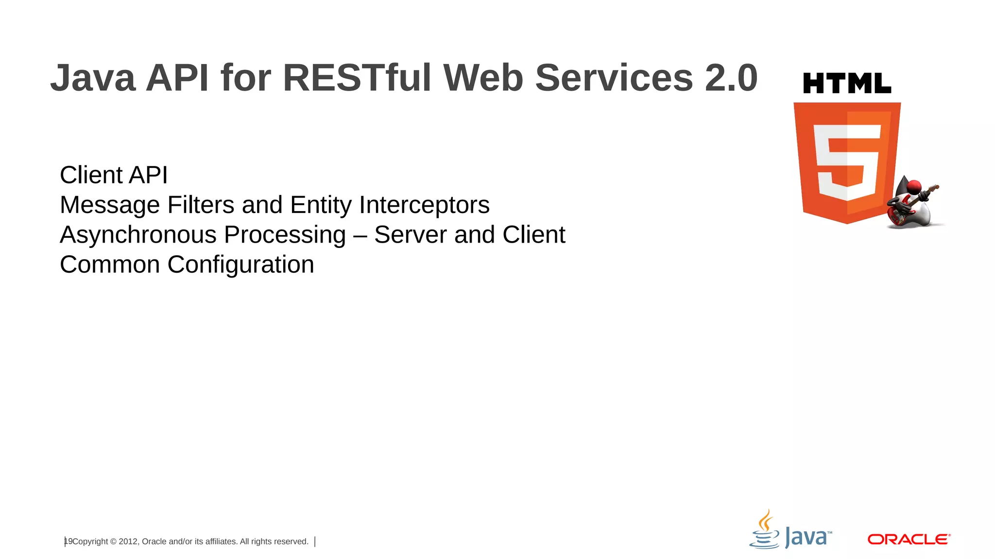 Java API for RESTful Web Services 2.0
Client API
Message Filters and Entity Interceptors
Asynchronous Processing – Server and Client
Common Configuration

19Copyright © 2012, Oracle and/or its affiliates. All rights reserved.

 