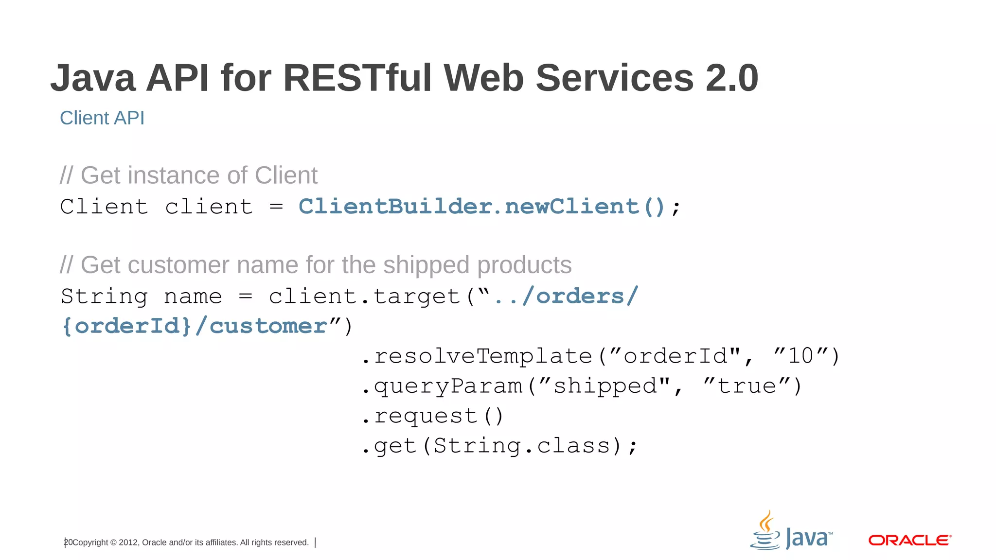 Java API for RESTful Web Services 2.0
Client API

// Get instance of Client
Client client = ClientBuilder.newClient();
// Get customer name for the shipped products
String name = client.target(“../orders/
{orderId}/customer”)
.resolveTemplate(”orderId", ”10”)
.queryParam(”shipped", ”true”)
.request()
.get(String.class);

20Copyright © 2012, Oracle and/or its affiliates. All rights reserved.

 