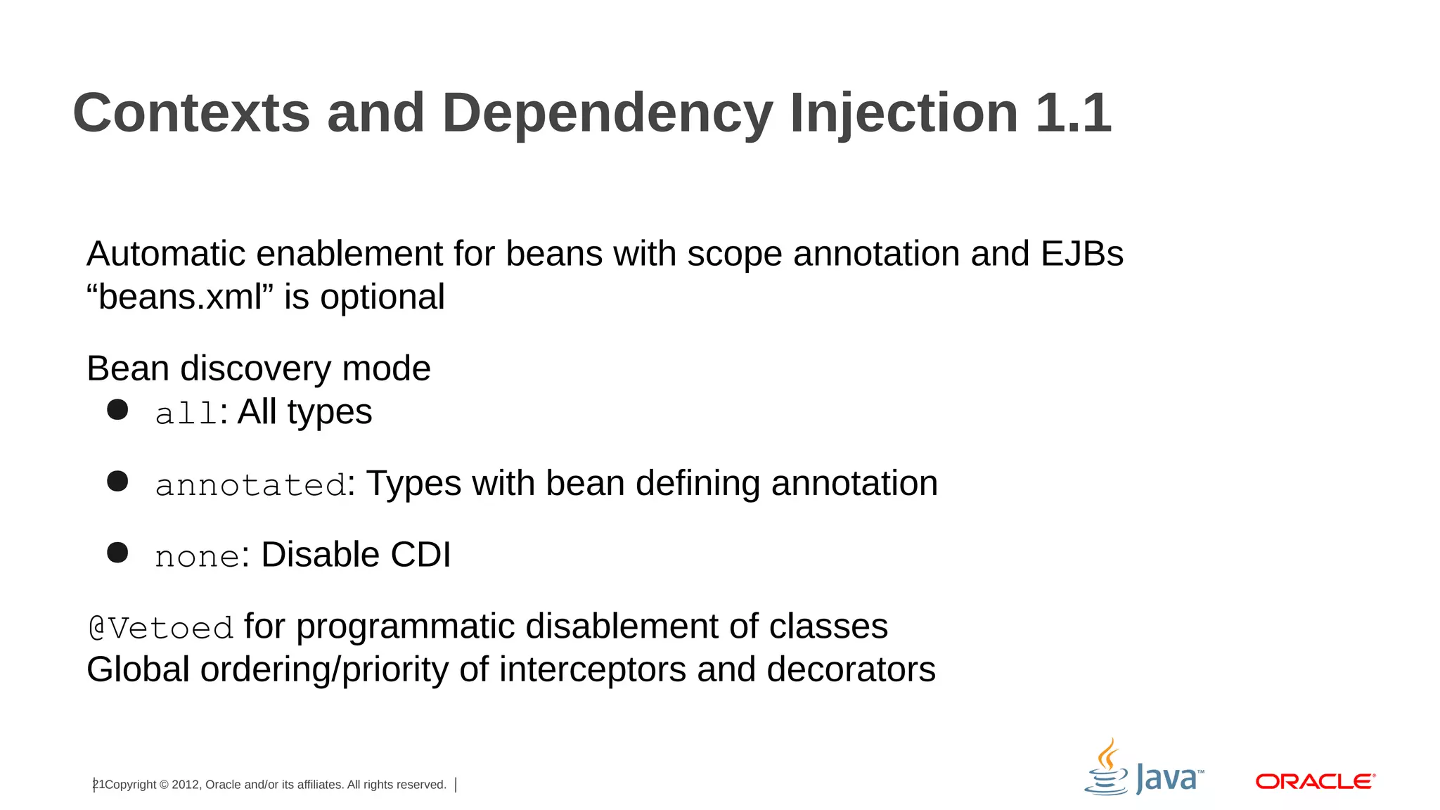Contexts and Dependency Injection 1.1
Automatic enablement for beans with scope annotation and EJBs
“beans.xml” is optional
Bean discovery mode
● all: All types
● annotated: Types with bean defining annotation
● none: Disable CDI
@Vetoed for programmatic disablement of classes
Global ordering/priority of interceptors and decorators
21Copyright © 2012, Oracle and/or its affiliates. All rights reserved.

 