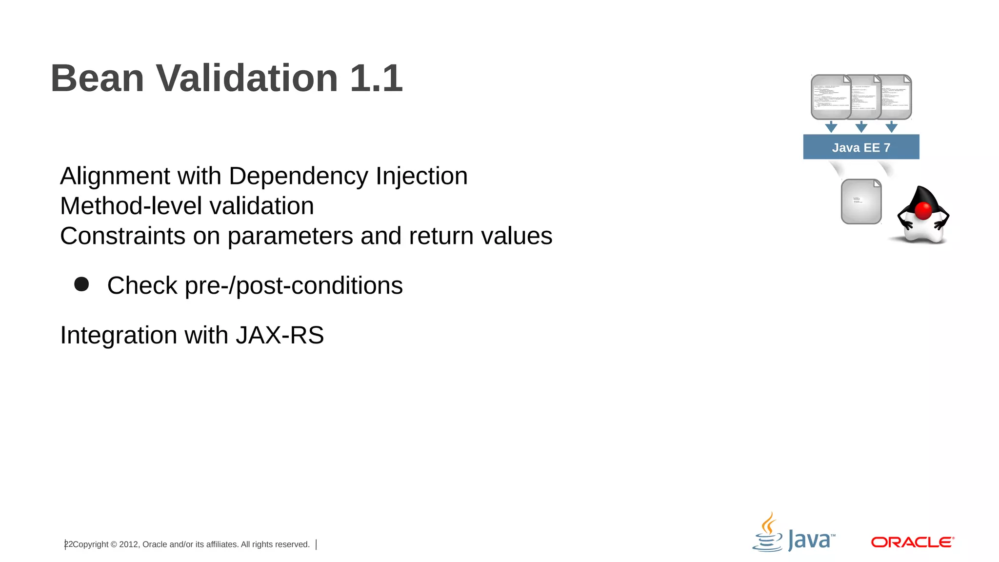 Bean Validation 1.1
Java EE 7

Alignment with Dependency Injection
Method-level validation
Constraints on parameters and return values
● Check pre-/post-conditions
Integration with JAX-RS

22Copyright © 2012, Oracle and/or its affiliates. All rights reserved.

 