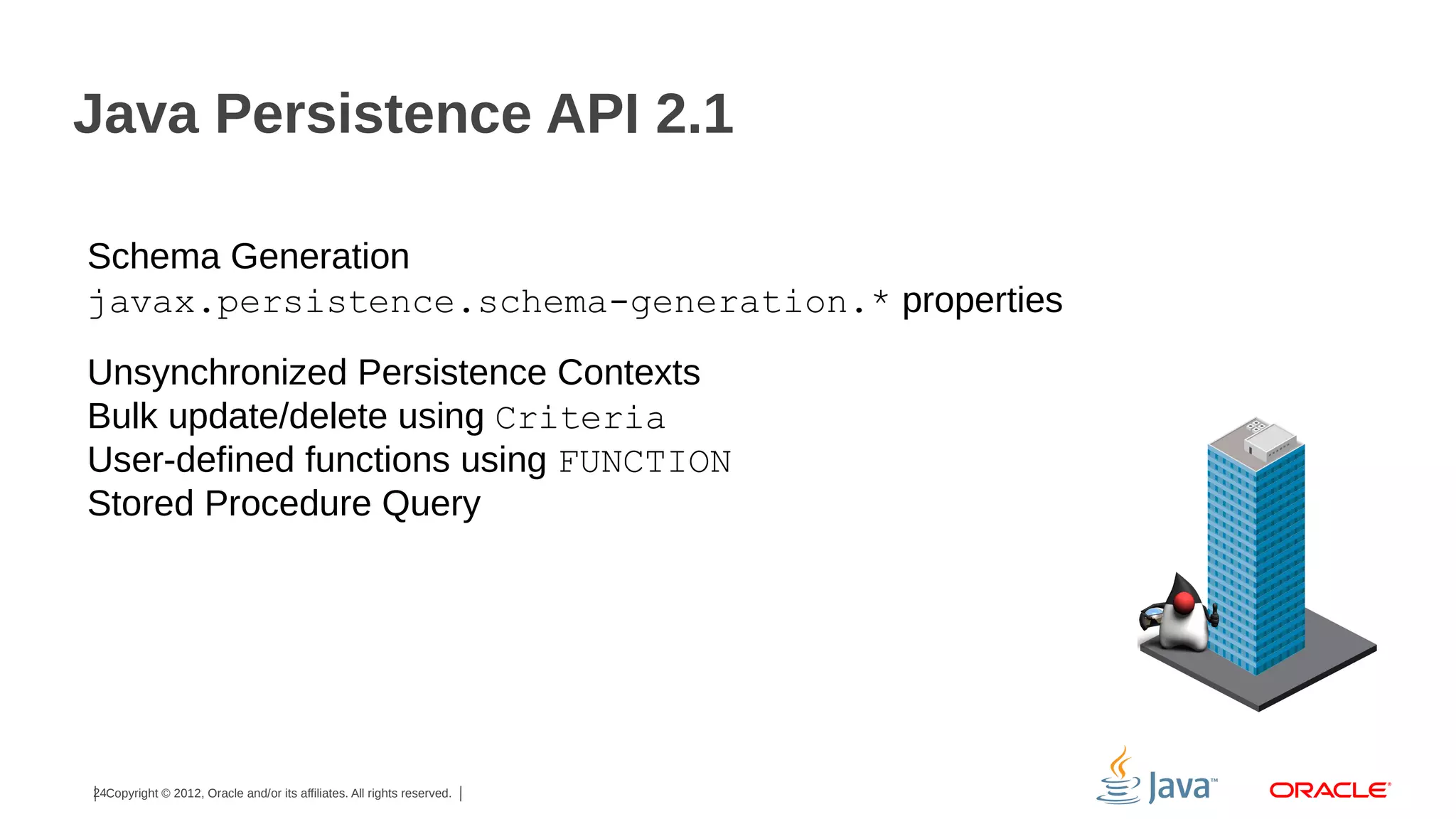 Java Persistence API 2.1
Schema Generation
javax.persistence.schema-generation.* properties
Unsynchronized Persistence Contexts
Bulk update/delete using Criteria
User-defined functions using FUNCTION
Stored Procedure Query

24Copyright © 2012, Oracle and/or its affiliates. All rights reserved.

 
