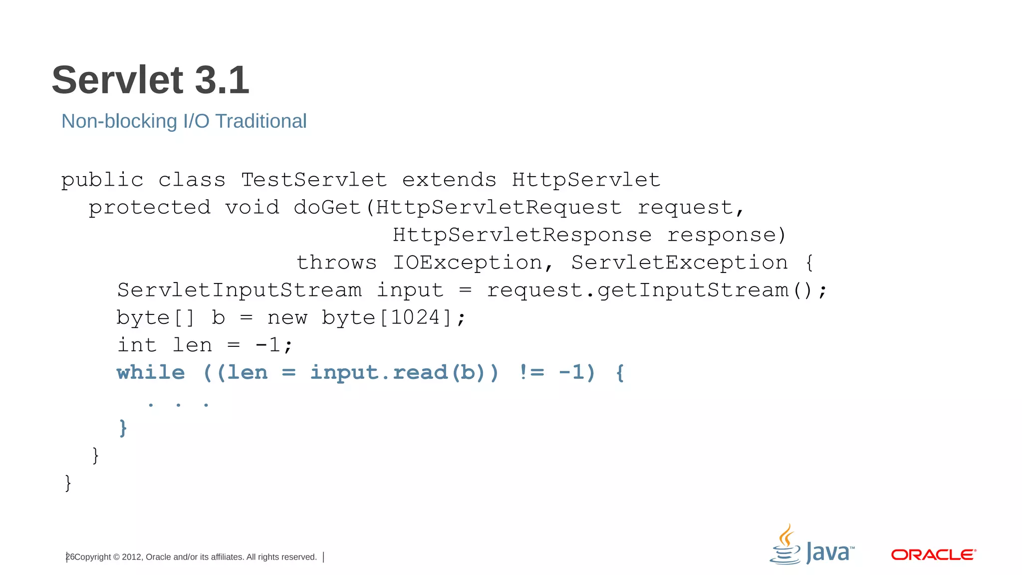 Servlet 3.1
Non-blocking I/O Traditional

public class TestServlet extends HttpServlet
protected void doGet(HttpServletRequest request,
HttpServletResponse response)
throws IOException, ServletException {
ServletInputStream input = request.getInputStream();
byte[] b = new byte[1024];
int len = -1;
while ((len = input.read(b)) != -1) {
. . .
}
}
}

26Copyright © 2012, Oracle and/or its affiliates. All rights reserved.

 
