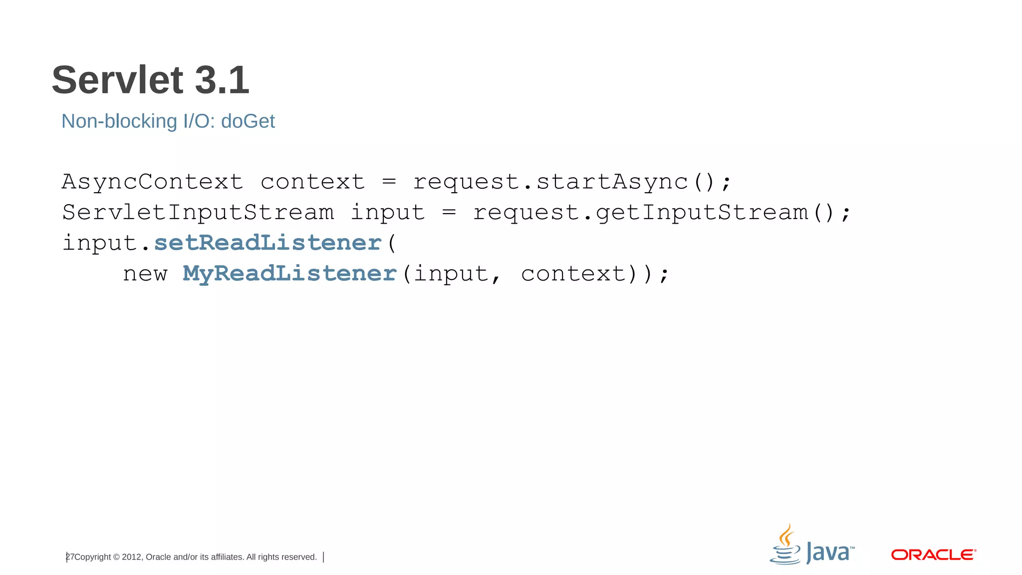 Servlet 3.1
Non-blocking I/O: doGet

AsyncContext context = request.startAsync();
ServletInputStream input = request.getInputStream();
input.setReadListener(
new MyReadListener(input, context));

27Copyright © 2012, Oracle and/or its affiliates. All rights reserved.

 