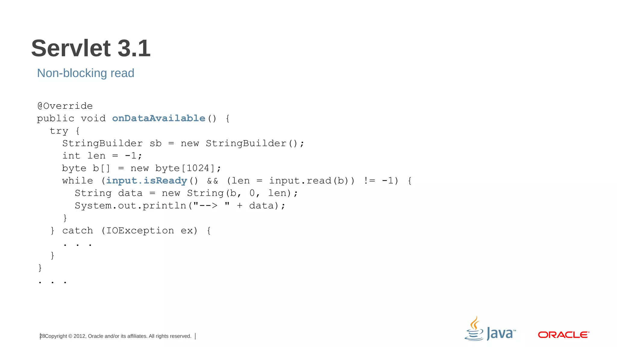Servlet 3.1
Non-blocking read
@Override
public void onDataAvailable() {
try {
StringBuilder sb = new StringBuilder();
int len = -1;
byte b[] = new byte[1024];
while (input.isReady() && (len = input.read(b)) != -1) {
String data = new String(b, 0, len);
System.out.println("--> " + data);
}
} catch (IOException ex) {
. . .
}
}
. . .

28Copyright © 2012, Oracle and/or its affiliates. All rights reserved.

 