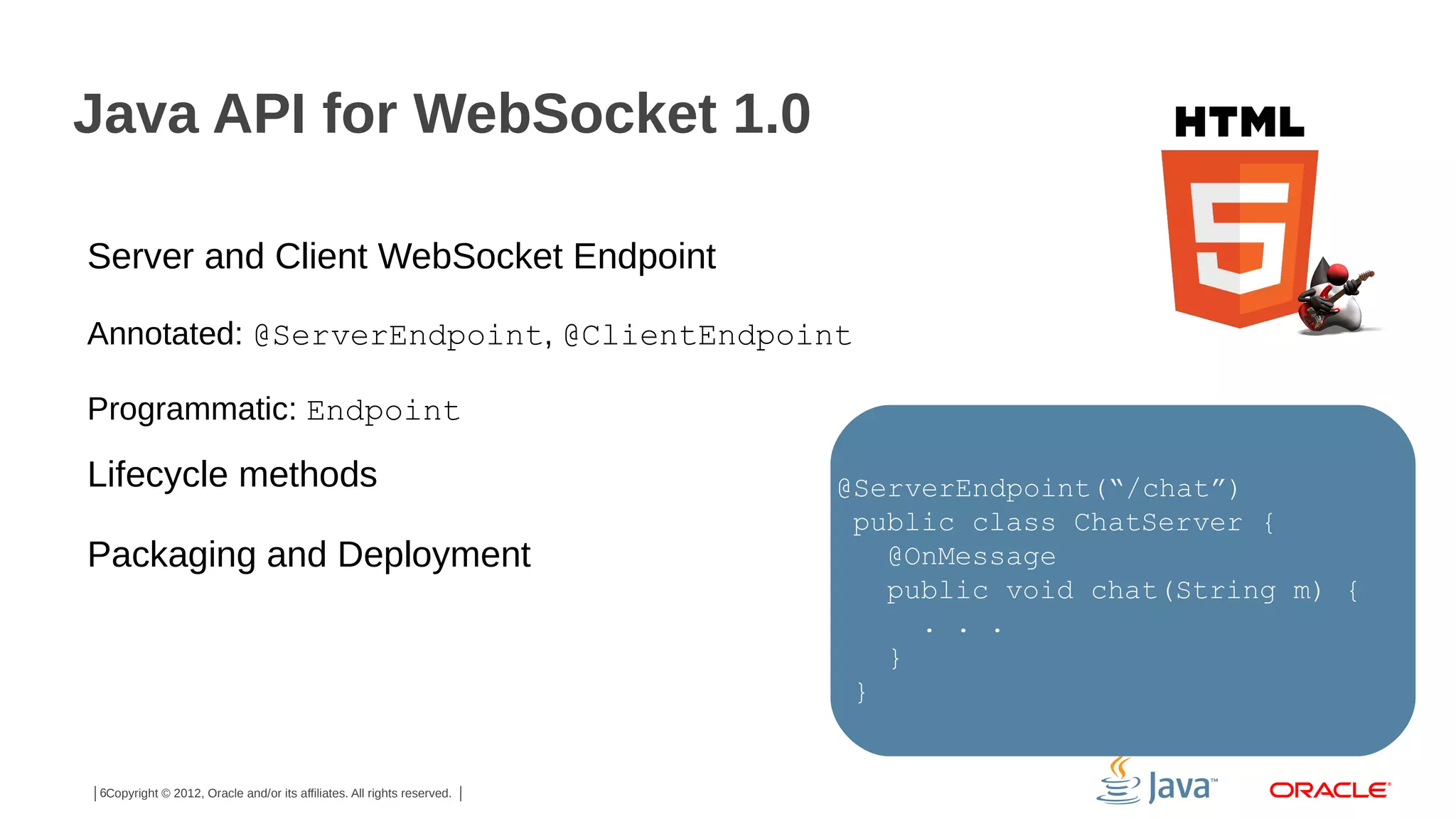 Java API for WebSocket 1.0
Server and Client WebSocket Endpoint
Annotated: @ServerEndpoint, @ClientEndpoint
Programmatic: Endpoint

Lifecycle methods
Packaging and Deployment

6Copyright © 2012, Oracle and/or its affiliates. All rights reserved.

@ServerEndpoint(“/chat”)
public class ChatServer {
@OnMessage
public void chat(String m) {
. . .
}
}

 