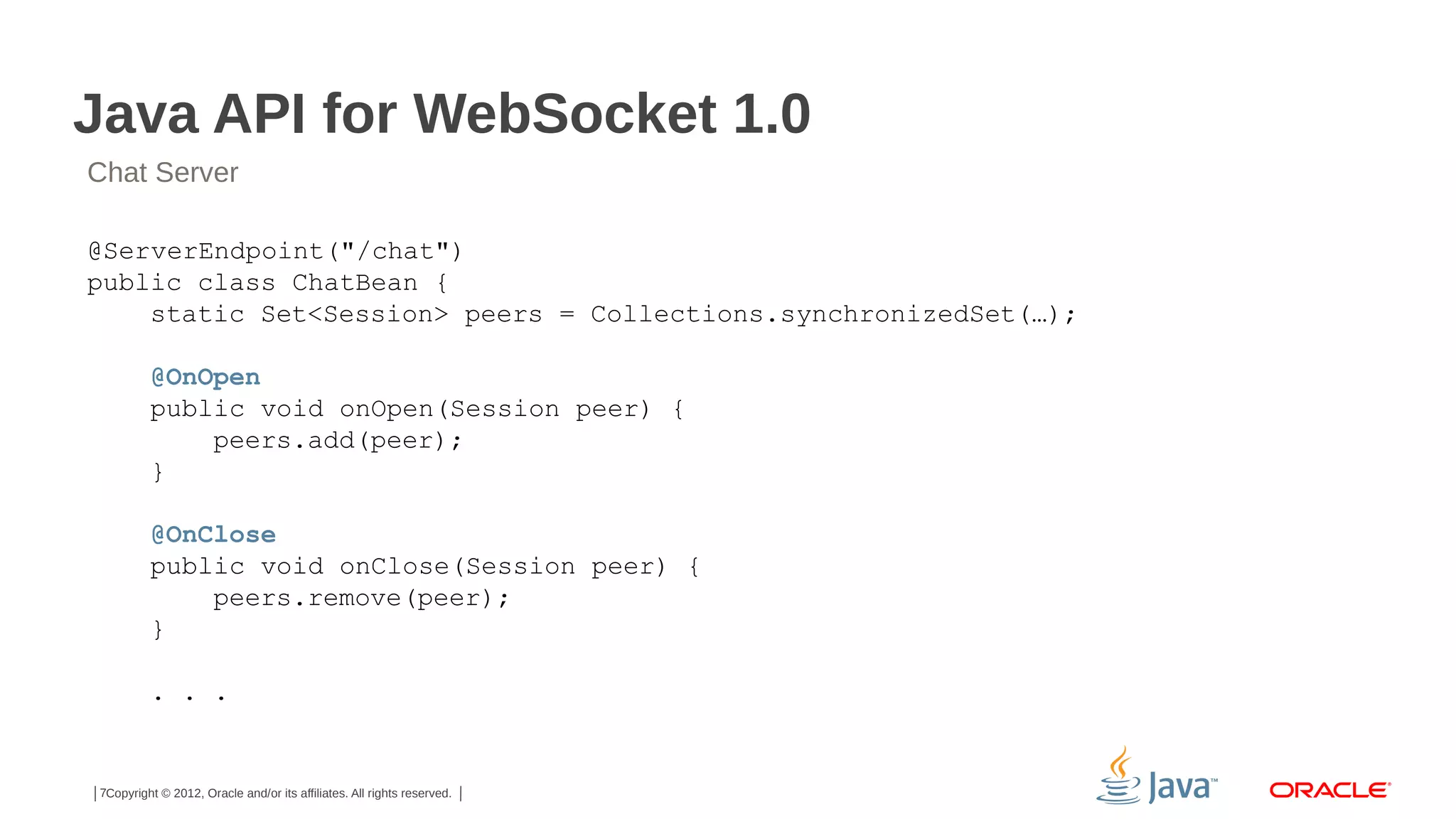 Java API for WebSocket 1.0
Chat Server
@ServerEndpoint("/chat")
public class ChatBean {
static Set<Session> peers = Collections.synchronizedSet(…);
@OnOpen
public void onOpen(Session peer) {
peers.add(peer);
}
@OnClose
public void onClose(Session peer) {
peers.remove(peer);
}
. . .

7Copyright © 2012, Oracle and/or its affiliates. All rights reserved.

 