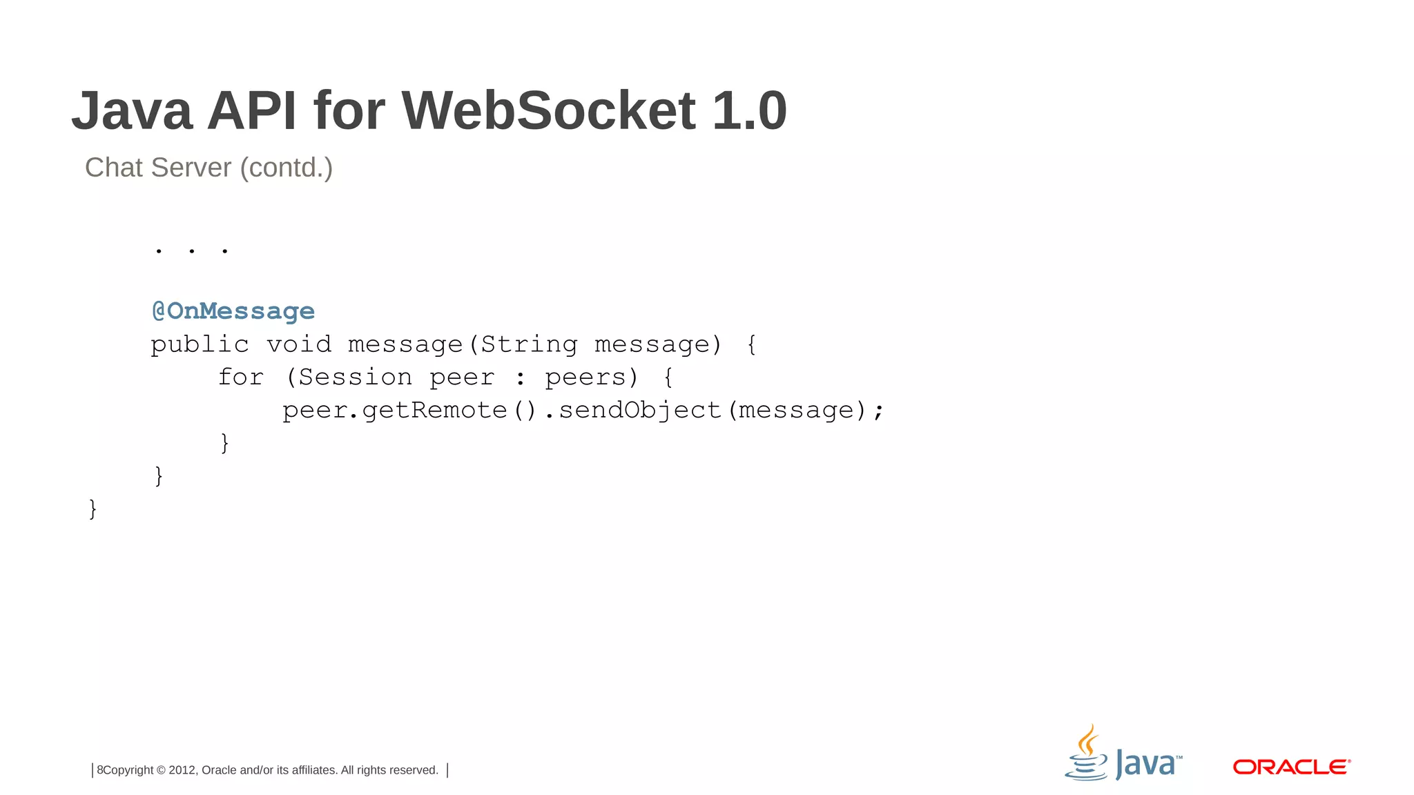 Java API for WebSocket 1.0
Chat Server (contd.)
. . .
@OnMessage
public void message(String message) {
for (Session peer : peers) {
peer.getRemote().sendObject(message);
}
}
}

8Copyright © 2012, Oracle and/or its affiliates. All rights reserved.

 