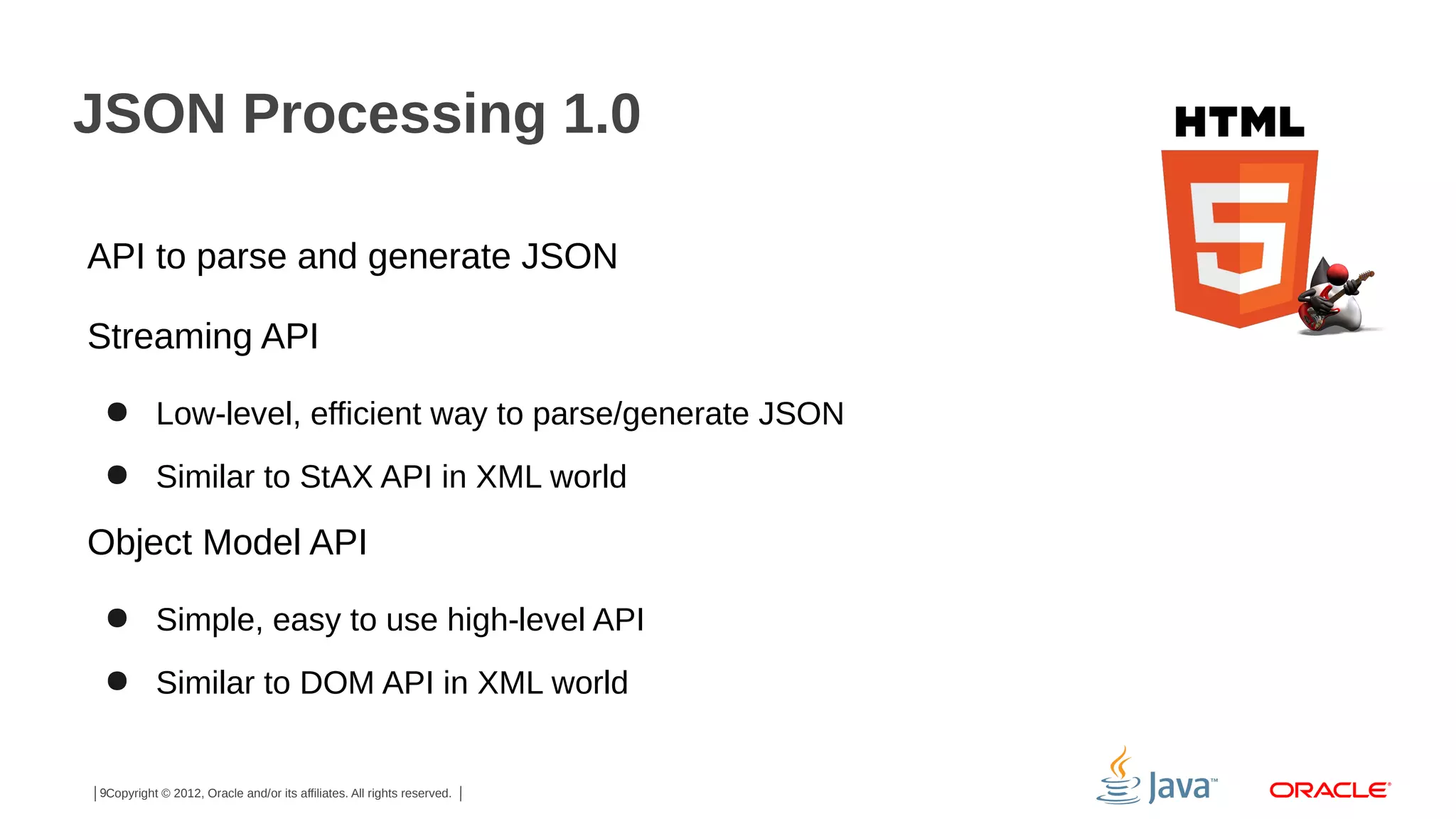 JSON Processing 1.0
API to parse and generate JSON
Streaming API
● Low-level, efficient way to parse/generate JSON
● Similar to StAX API in XML world

Object Model API
● Simple, easy to use high-level API
● Similar to DOM API in XML world

9Copyright © 2012, Oracle and/or its affiliates. All rights reserved.

 