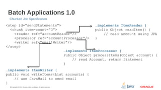 Batch Applications 1.0
Chunked Job Specification

<step id=”sendStatements”>
…implements ItemReader {
<chunk item-count=“3”>
public Object readItem() {
<reader ref=”accountReader”/>
// read account using JPA
<processor ref=”accountProcessor”/>
}
<writer ref=”emailWriter”/>
</step>
…implements ItemProcessor {
Public Object processItems(Object account) {
// read Account, return Statement
}
…implements ItemWriter {
public void writeItems(List accounts) {
// use JavaMail to send email
}
13Copyright © 2012, Oracle and/or its affiliates. All rights reserved.

 