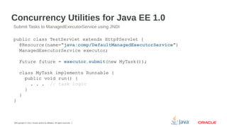 Concurrency Utilities for Java EE 1.0
Submit Tasks to ManagedExecutorService using JNDI

public class TestServlet extends HttpPServlet {
@Resource(name=“java:comp/DefaultManagedExecutorService”)
ManagedExecutorService executor;
Future future = executor.submit(new MyTask());
class MyTask implements Runnable {
public void run() {
. . . // task logic
}
}
}

15Copyright © 2012, Oracle and/or its affiliates. All rights reserved.

 