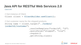 Java API for RESTful Web Services 2.0
Client API

// Get instance of Client
Client client = ClientBuilder.newClient();
// Get customer name for the shipped products
String name = client.target(“../orders/
{orderId}/customer”)
.resolveTemplate(”orderId", ”10”)
.queryParam(”shipped", ”true”)
.request()
.get(String.class);

20Copyright © 2012, Oracle and/or its affiliates. All rights reserved.

 