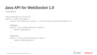 Java API for WebSocket 1.0
Chat Server
@ServerEndpoint("/chat")
public class ChatBean {
static Set<Session> peers = Collections.synchronizedSet(…);
@OnOpen
public void onOpen(Session peer) {
peers.add(peer);
}
@OnClose
public void onClose(Session peer) {
peers.remove(peer);
}
. . .

7Copyright © 2012, Oracle and/or its affiliates. All rights reserved.

 