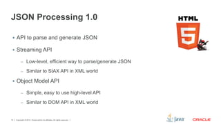 Copyright © 2012, Oracle and/or its affiliates. All rights reserved.10
JSON Processing 1.0
 API to parse and generate JSON
 Streaming API
– Low-level, efficient way to parse/generate JSON
– Similar to StAX API in XML world
 Object Model API
– Simple, easy to use high-level API
– Similar to DOM API in XML world
 