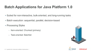 Copyright © 2012, Oracle and/or its affiliates. All rights reserved.12
Batch Applications for Java Platform 1.0
 Suited for non-interactive, bulk-oriented, and long-running tasks
 Batch execution: sequential, parallel, decision-based
 Processing Styles
– Item-oriented: Chunked (primary)
– Task-oriented: Batchlet
 