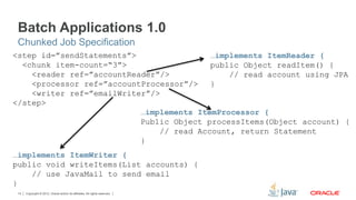 Copyright © 2012, Oracle and/or its affiliates. All rights reserved.14
<step id=”sendStatements”>
<chunk item-count=“3”>
<reader ref=”accountReader”/>
<processor ref=”accountProcessor”/>
<writer ref=”emailWriter”/>
</step>
…implements ItemReader {
public Object readItem() {
// read account using JPA
}
…implements ItemProcessor {
Public Object processItems(Object account) {
// read Account, return Statement
}
…implements ItemWriter {
public void writeItems(List accounts) {
// use JavaMail to send email
}
Batch Applications 1.0
Chunked Job Specification
 