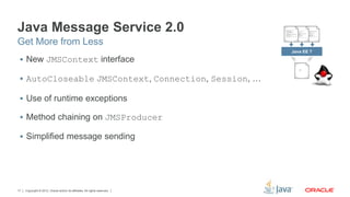 Copyright © 2012, Oracle and/or its affiliates. All rights reserved.17
Java Message Service 2.0
 New JMSContext interface
 AutoCloseable JMSContext, Connection, Session, …
 Use of runtime exceptions
 Method chaining on JMSProducer
 Simplified message sending
Get More from Less
Java EE 7
 
