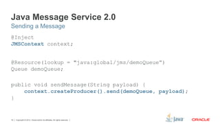 Copyright © 2012, Oracle and/or its affiliates. All rights reserved.19
Java Message Service 2.0
@Inject
JMSContext context;
@Resource(lookup = "java:global/jms/demoQueue”)
Queue demoQueue;
public void sendMessage(String payload) {
context.createProducer().send(demoQueue, payload);
}
Sending a Message
 
