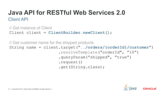 Copyright © 2012, Oracle and/or its affiliates. All rights reserved.21
Java API for RESTful Web Services 2.0
// Get instance of Client
Client client = ClientBuilder.newClient();
// Get customer name for the shipped products
String name = client.target(“../orders/{orderId}/customer”)
.resolveTemplate(”orderId", ”10”)
.queryParam(”shipped", ”true”)
.request()
.get(String.class);
Client API
 